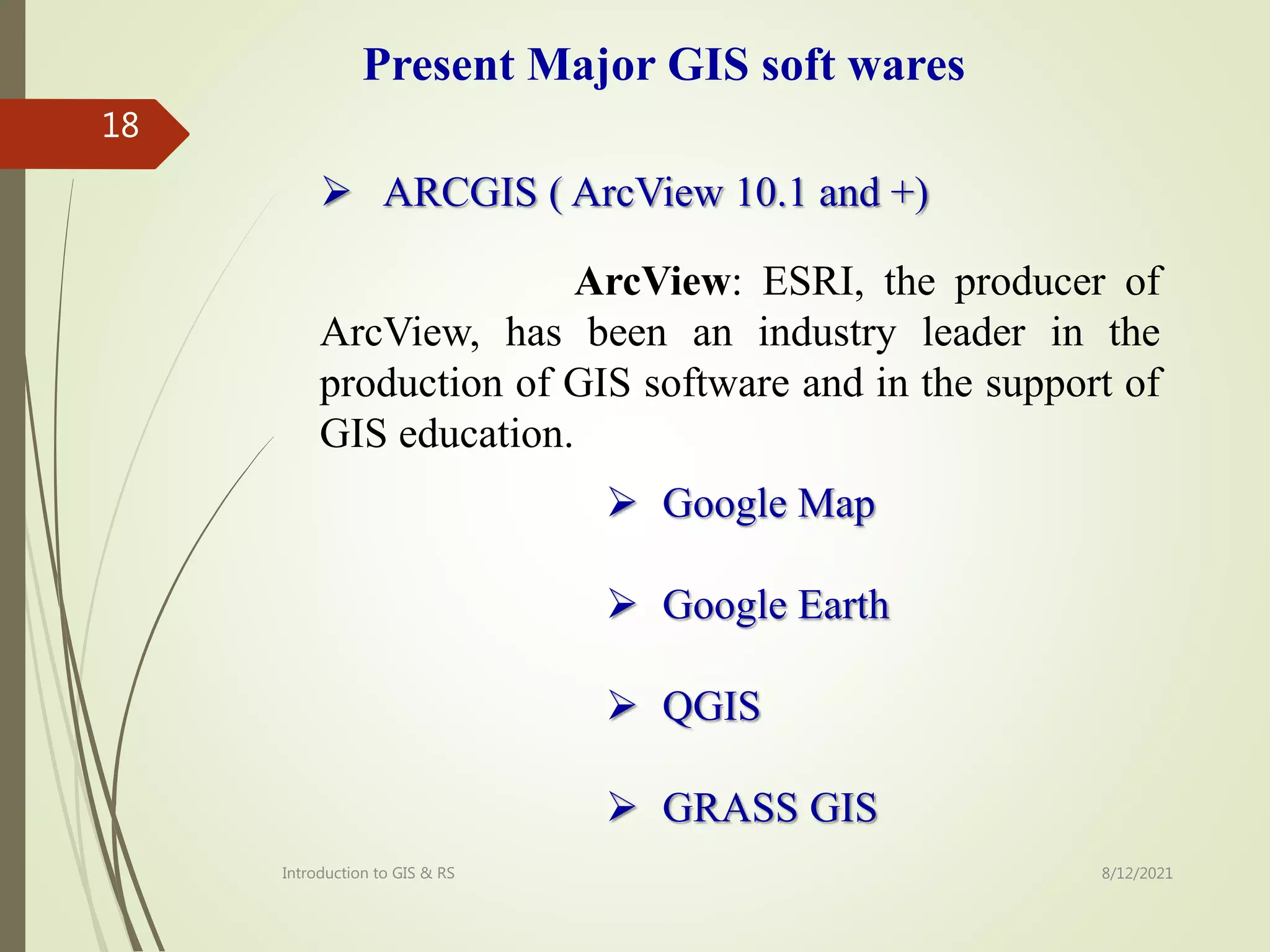  ARCGIS ( ArcView 10.1 and +)
ArcView: ESRI, the producer of
ArcView, has been an industry leader in the
production of GIS software and in the support of
GIS education.
Present Major GIS soft wares
 Google Map
 Google Earth
 QGIS
 GRASS GIS
Introduction to GIS & RS
18
8/12/2021
 