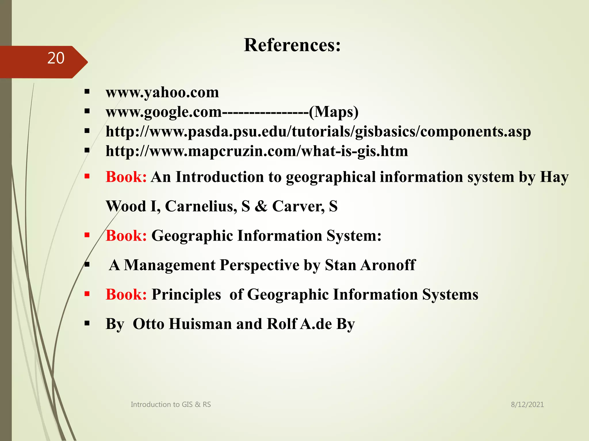  www.yahoo.com
 www.google.com----------------(Maps)
 http://www.pasda.psu.edu/tutorials/gisbasics/components.asp
 http://www.mapcruzin.com/what-is-gis.htm
 Book: An Introduction to geographical information system by Hay
Wood I, Carnelius, S & Carver, S
 Book: Geographic Information System:
 A Management Perspective by Stan Aronoff
 Book: Principles of Geographic Information Systems
 By Otto Huisman and Rolf A.de By
8/12/2021
Introduction to GIS & RS
20
References:
 