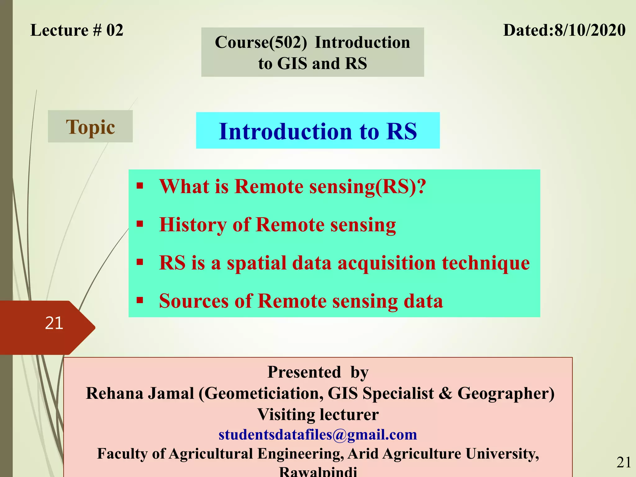 Lecture # 02 Dated:8/10/2020
Course(502) Introduction
to GIS and RS
Introduction to RS
Topic
Presented by
Rehana Jamal (Geometiciation, GIS Specialist & Geographer)
Visiting lecturer
studentsdatafiles@gmail.com
Faculty of Agricultural Engineering, Arid Agriculture University,
21
21
 What is Remote sensing(RS)?
 History of Remote sensing
 RS is a spatial data acquisition technique
 Sources of Remote sensing data
 