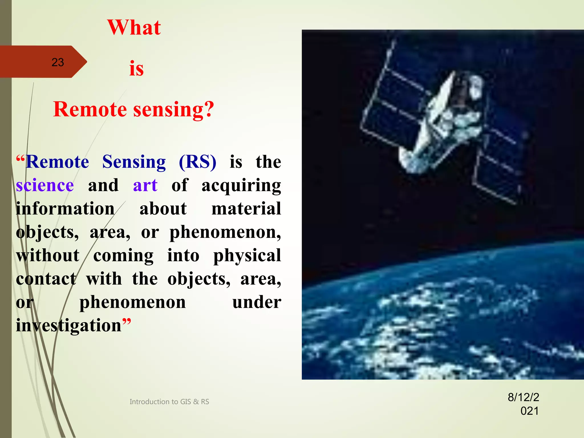 “Remote Sensing (RS) is the
science and art of acquiring
information about material
objects, area, or phenomenon,
without coming into physical
contact with the objects, area,
or phenomenon under
investigation”
What
is
Remote sensing?
8/12/2
021
23
Introduction to GIS & RS
 