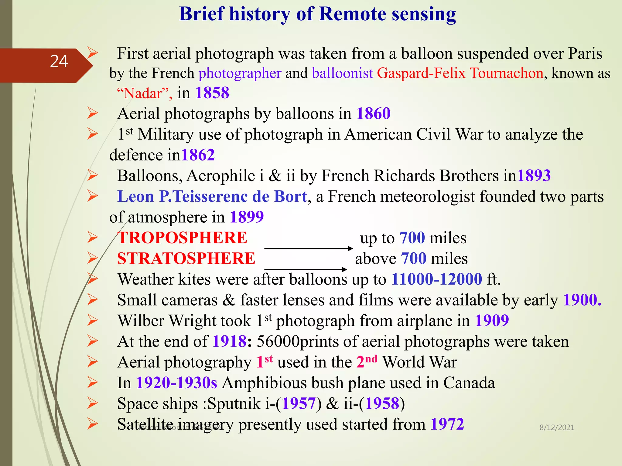 8/12/2021
Introduction to GIS & RS
24  First aerial photograph was taken from a balloon suspended over Paris
by the French photographer and balloonist Gaspard-Felix Tournachon, known as
“Nadar”, in 1858
 Aerial photographs by balloons in 1860
 1st Military use of photograph in American Civil War to analyze the
defence in1862
 Balloons, Aerophile i & ii by French Richards Brothers in1893
 Leon P.Teisserenc de Bort, a French meteorologist founded two parts
of atmosphere in 1899
 TROPOSPHERE up to 700 miles
 STRATOSPHERE above 700 miles
 Weather kites were after balloons up to 11000-12000 ft.
 Small cameras & faster lenses and films were available by early 1900.
 Wilber Wright took 1st photograph from airplane in 1909
 At the end of 1918: 56000prints of aerial photographs were taken
 Aerial photography 1st used in the 2nd World War
 In 1920-1930s Amphibious bush plane used in Canada
 Space ships :Sputnik i-(1957) & ii-(1958)
 Satellite imagery presently used started from 1972
Brief history of Remote sensing
 