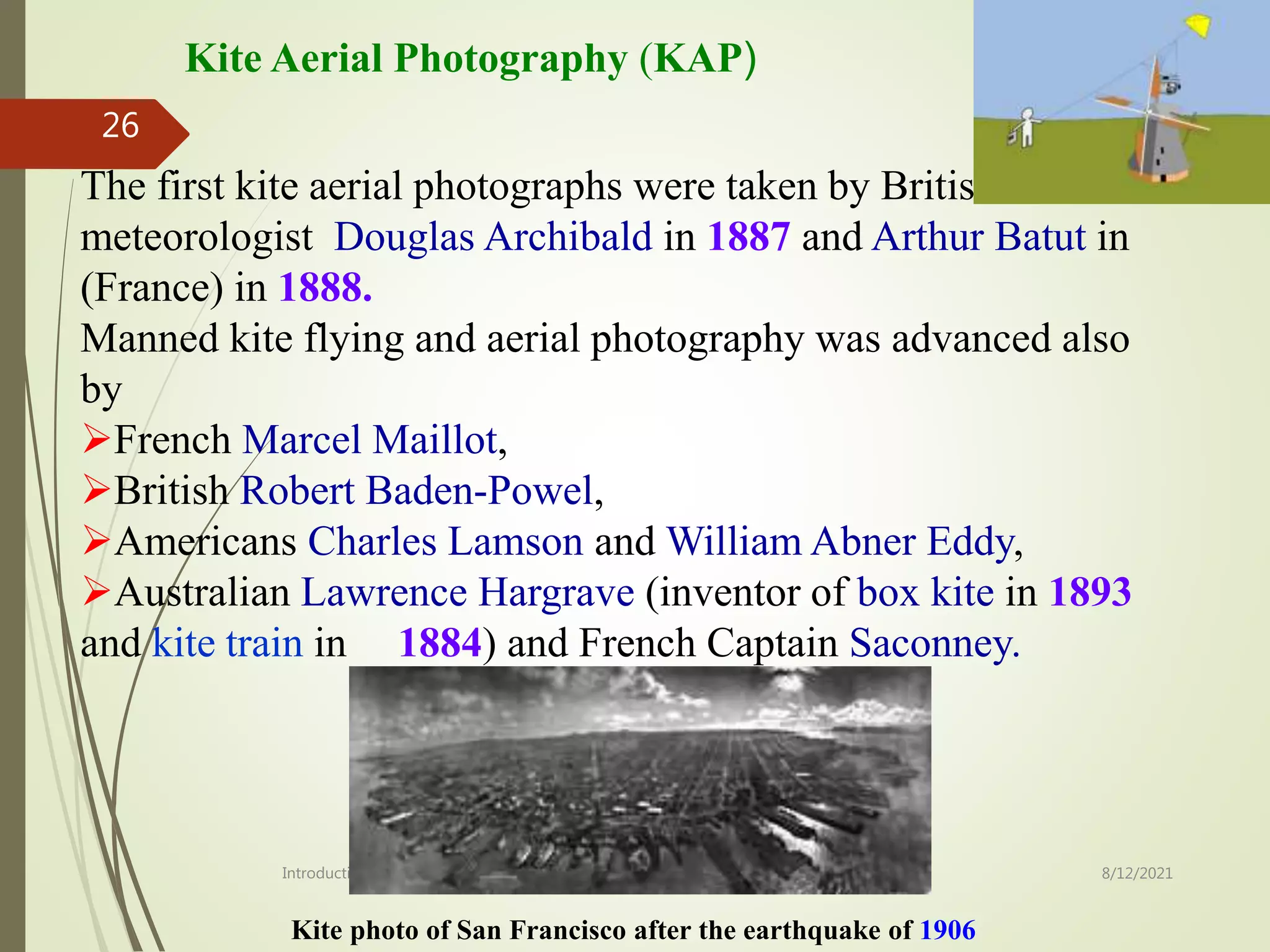 8/12/2021
Introduction to GIS & RS
26
Kite photo of San Francisco after the earthquake of 1906
The first kite aerial photographs were taken by British
meteorologist Douglas Archibald in 1887 and Arthur Batut in
(France) in 1888.
Manned kite flying and aerial photography was advanced also
by
French Marcel Maillot,
British Robert Baden-Powel,
Americans Charles Lamson and William Abner Eddy,
Australian Lawrence Hargrave (inventor of box kite in 1893
and kite train in 1884) and French Captain Saconney.
Kite Aerial Photography (KAP)
 