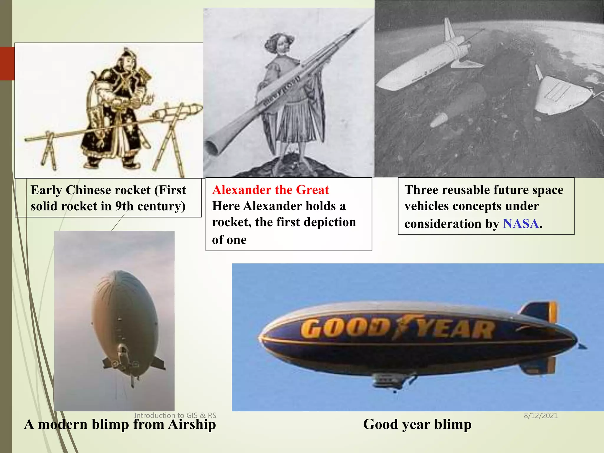 8/12/2021
Introduction to GIS & RS
27
A modern blimp from Airship Good year blimp
Early Chinese rocket (First
solid rocket in 9th century)
Alexander the Great
Here Alexander holds a
rocket, the first depiction
of one
Three reusable future space
vehicles concepts under
consideration by NASA.
 