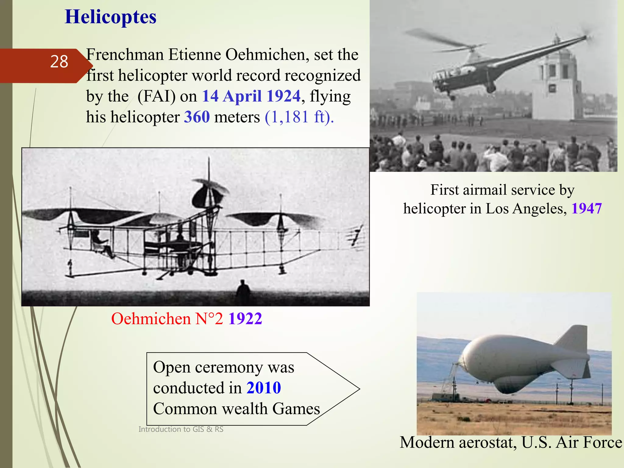 8/12/2021
Introduction to GIS & RS
28
First airmail service by
helicopter in Los Angeles, 1947
Frenchman Etienne Oehmichen, set the
first helicopter world record recognized
by the (FAI) on 14 April 1924, flying
his helicopter 360 meters (1,181 ft).
Oehmichen N°2 1922
Modern aerostat, U.S. Air Force
Helicoptes
Open ceremony was
conducted in 2010
Common wealth Games
 