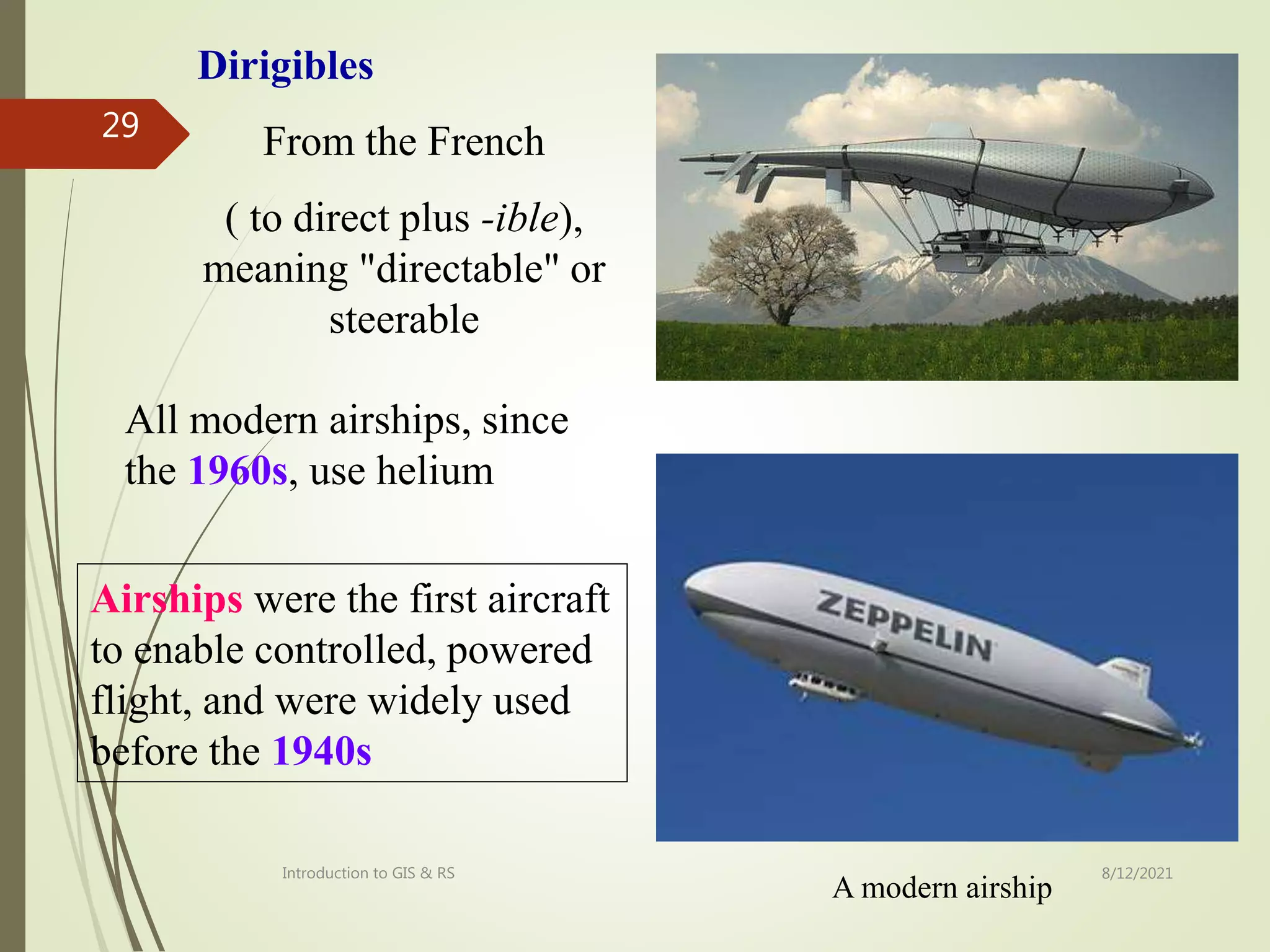 8/12/2021
Introduction to GIS & RS
29
A modern airship
Airships were the first aircraft
to enable controlled, powered
flight, and were widely used
before the 1940s
Dirigibles
From the French
( to direct plus -ible),
meaning "directable" or
steerable
All modern airships, since
the 1960s, use helium
 