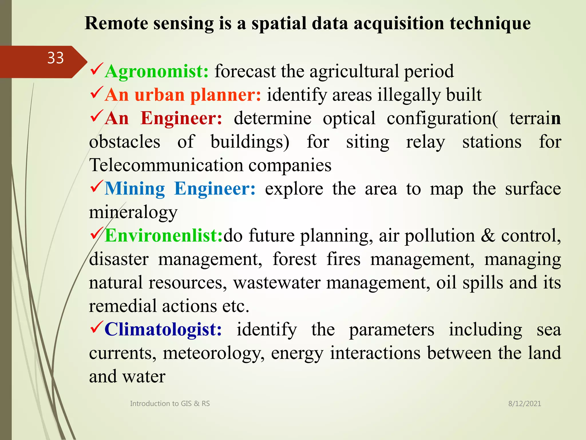 8/12/2021
Introduction to GIS & RS
33
Agronomist: forecast the agricultural period
An urban planner: identify areas illegally built
An Engineer: determine optical configuration( terrain
obstacles of buildings) for siting relay stations for
Telecommunication companies
Mining Engineer: explore the area to map the surface
mineralogy
Environenlist:do future planning, air pollution & control,
disaster management, forest fires management, managing
natural resources, wastewater management, oil spills and its
remedial actions etc.
Climatologist: identify the parameters including sea
currents, meteorology, energy interactions between the land
and water
Remote sensing is a spatial data acquisition technique
 