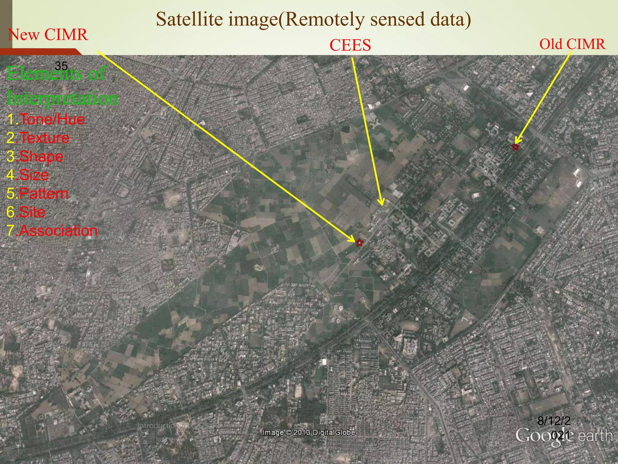 Satellite image(Remotely sensed data)
New CIMR
Old CIMR
Elements of
Interpretation
1.Tone/Hue
2.Texture
3.Shape
4.Size
5.Pattern
6.Site
7.Association
8/12/2
021
35
CEES
Introduction to GIS & RS
 