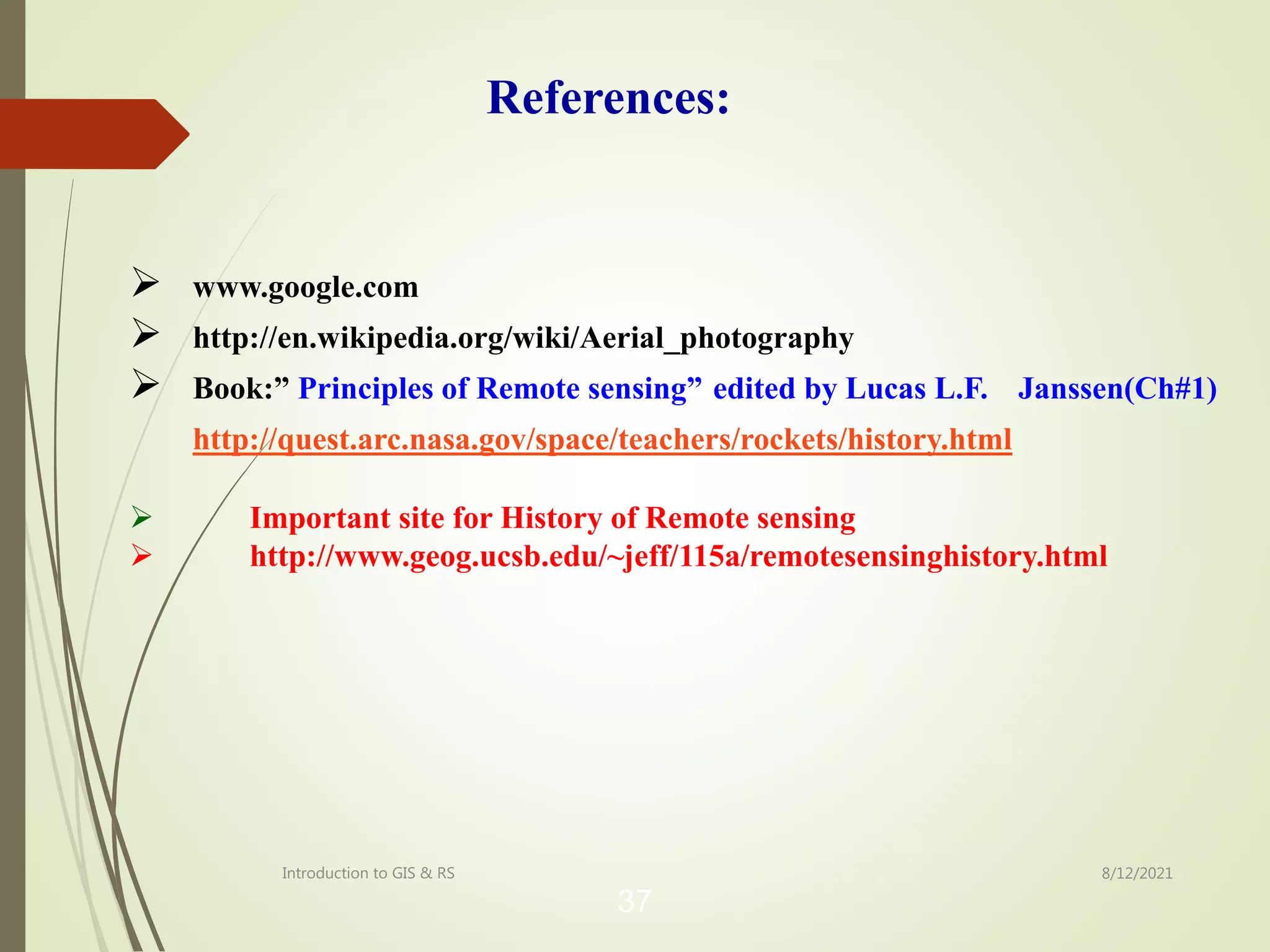  www.google.com
 http://en.wikipedia.org/wiki/Aerial_photography
 Book:” Principles of Remote sensing” edited by Lucas L.F. Janssen(Ch#1)
http://quest.arc.nasa.gov/space/teachers/rockets/history.html
 Important site for History of Remote sensing
 http://www.geog.ucsb.edu/~jeff/115a/remotesensinghistory.html
37
8/12/2021
Introduction to GIS & RS
References:
 