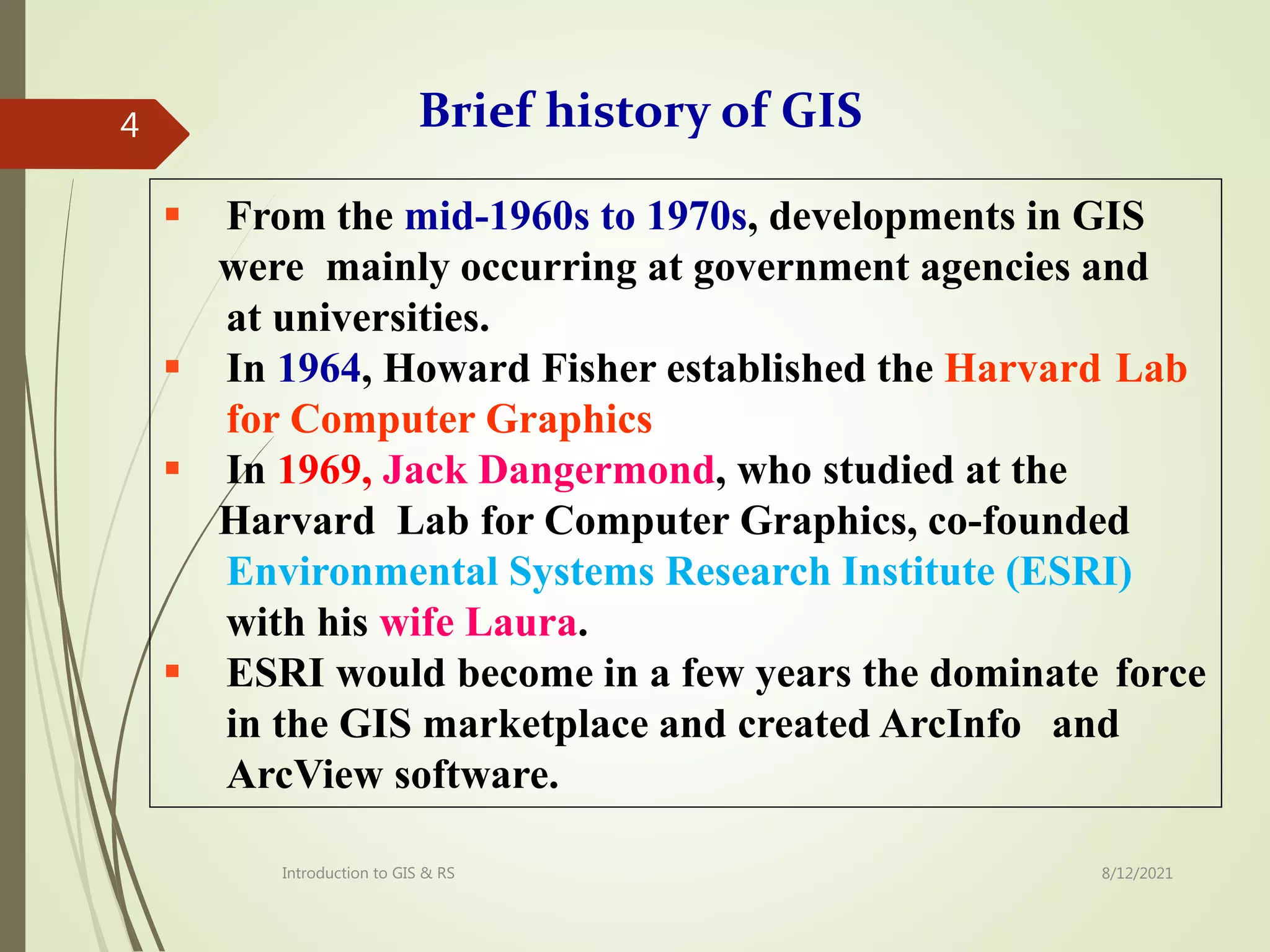  From the mid-1960s to 1970s, developments in GIS
were mainly occurring at government agencies and
at universities.
 In 1964, Howard Fisher established the Harvard Lab
for Computer Graphics
 In 1969, Jack Dangermond, who studied at the
Harvard Lab for Computer Graphics, co-founded
Environmental Systems Research Institute (ESRI)
with his wife Laura.
 ESRI would become in a few years the dominate force
in the GIS marketplace and created ArcInfo and
ArcView software.
Brief history of GIS
8/12/2021
Introduction to GIS & RS
4
 