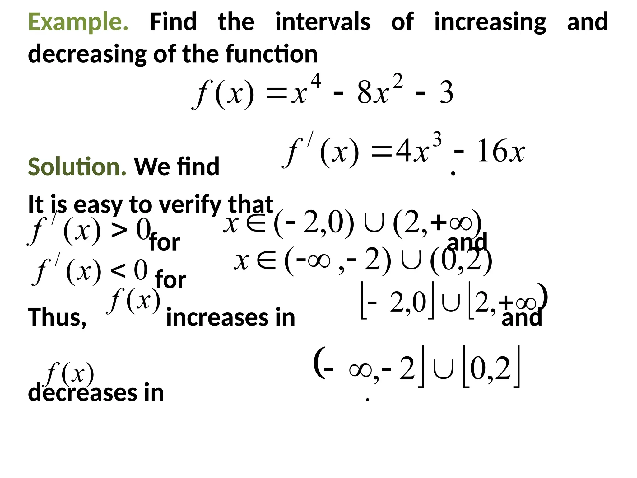 Example. Find the intervals of increasing and
decreasing of the function
Solution. We find .
It is easy to verify that
for and
for
Thus, increases in and
decreases in .
3
8
)
( 2
4


 x
x
x
f
x
x
x
f 16
4
)
( 3
/


0
)
(
/

x
f )
,
2
(
)
0
,
2
( 



x
0
)
(
/

x
f )
2
,
0
(
)
2
,
( 



x
)
(x
f    


 ,
2
0
,
2
)
(x
f    
2
,
0
2
, 



 