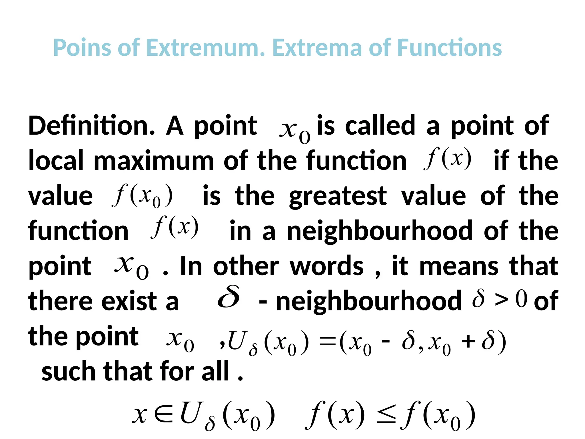 Poins of Extremum. Extrema of Functions
Definition. A point is called a point of
local maximum of the function if the
value is the greatest value of the
function in a neighbourhood of the
point . In other words , it means that
there exist a - neighbourhood of
the point ,
such that for all .
0
x
)
(x
f
)
( 0
x
f
)
(x
f
0
x
 0


0
x )
,
(
)
( 0
0
0 

 

 x
x
x
U
)
(
)
(
)
( 0
0 x
f
x
f
x
U
x 
 
 