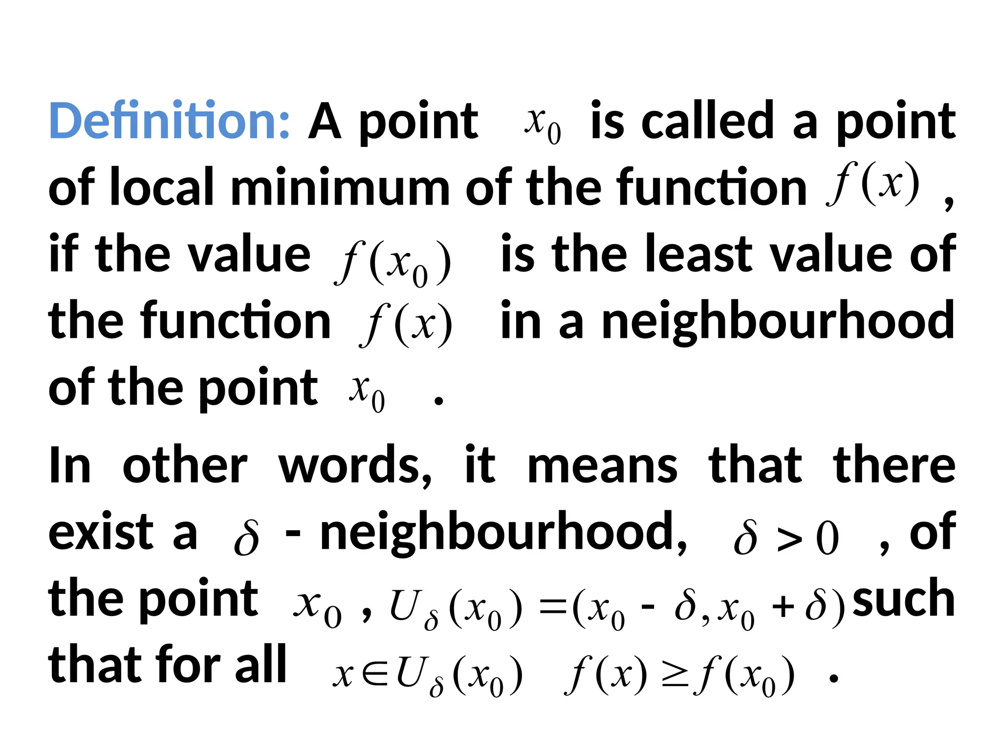 Definition: A point is called a point
of local minimum of the function ,
if the value is the least value of
the function in a neighbourhood
of the point .
In other words, it means that there
exist a - neighbourhood, , of
the point , such
that for all .
0
x
)
(x
f
)
( 0
x
f
)
(x
f
0
x
 0


0
x
)
,
(
)
( 0
0
0 

 

 x
x
x
U
)
(
)
(
)
( 0
0 x
f
x
f
x
U
x 
 
 