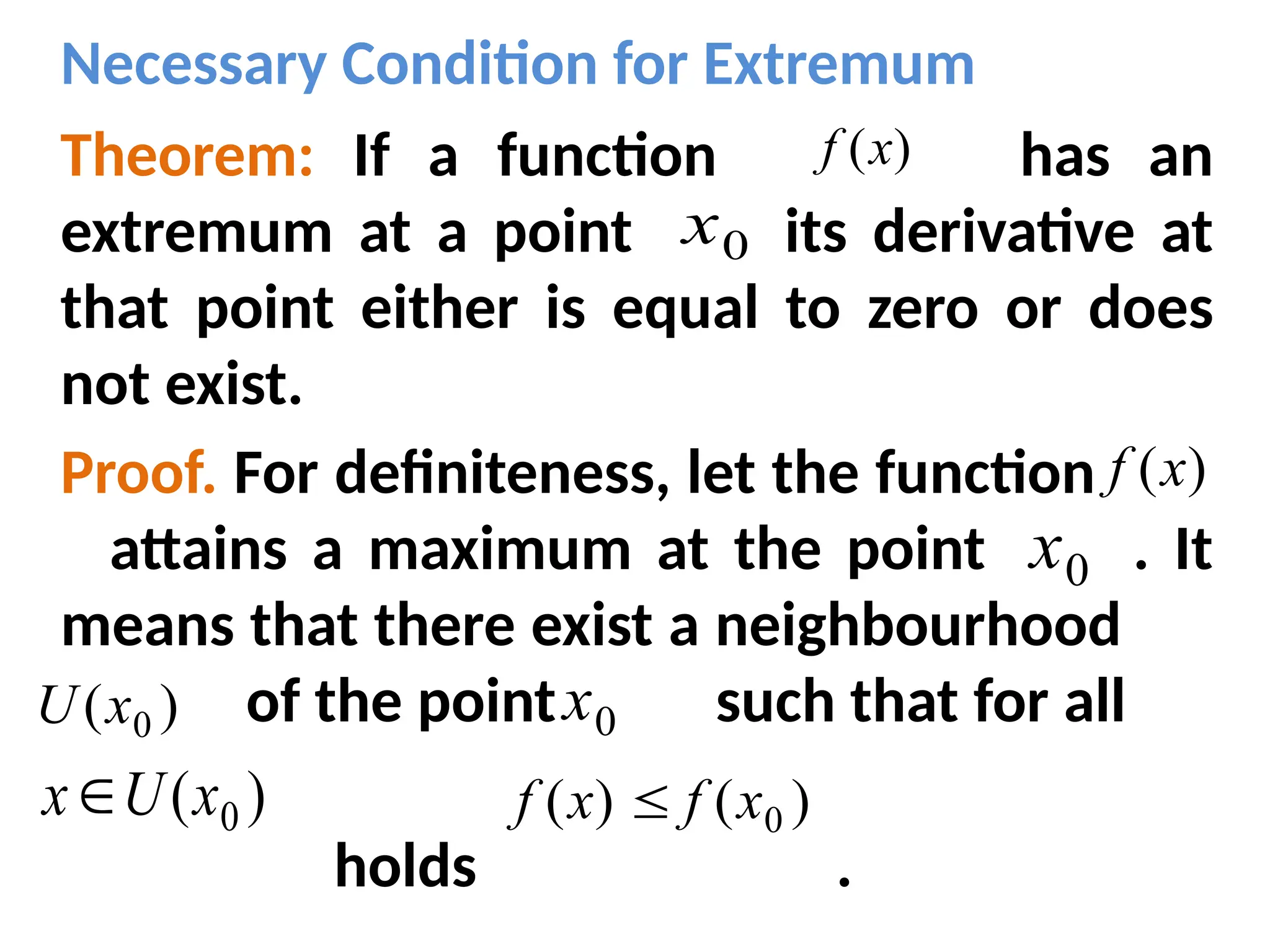 Necessary Condition for Extremum
Theorem: If a function has an
extremum at a point its derivative at
that point either is equal to zero or does
not exist.
Proof. For definiteness, let the function
attains a maximum at the point . It
means that there exist a neighbourhood
of the point such that for all
holds .
)
(x
f
)
(x
f
0
x
0
x
0
x
)
( 0
x
U
)
( 0
x
U
x )
(
)
( 0
x
f
x
f 
 