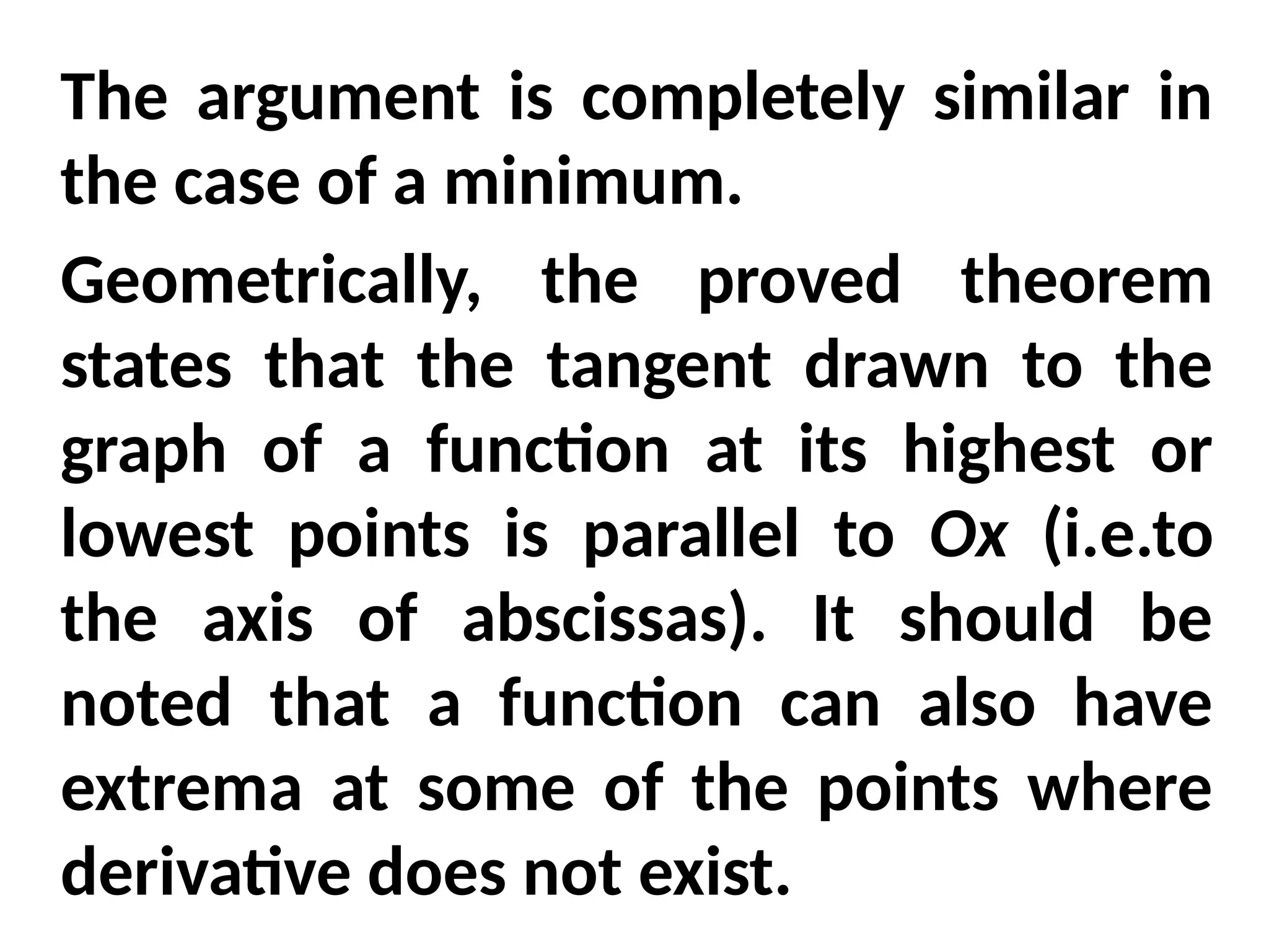 The argument is completely similar in
the case of a minimum.
Geometrically, the proved theorem
states that the tangent drawn to the
graph of a function at its highest or
lowest points is parallel to Ox (i.e.to
the axis of abscissas). It should be
noted that a function can also have
extrema at some of the points where
derivative does not exist.
 