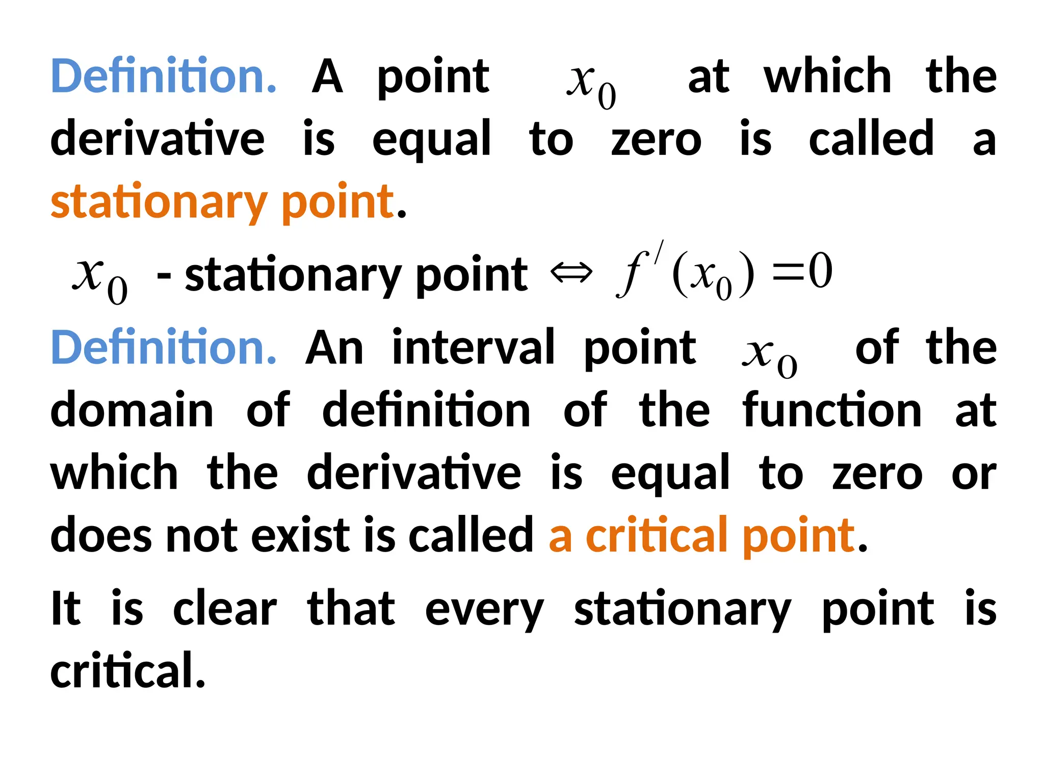 Definition. A point at which the
derivative is equal to zero is called a
stationary point.
- stationary point
Definition. An interval point of the
domain of definition of the function at
which the derivative is equal to zero or
does not exist is called a critical point.
It is clear that every stationary point is
critical.
0
x
0
x
0
x
0
)
( 0
/

 x
f
 