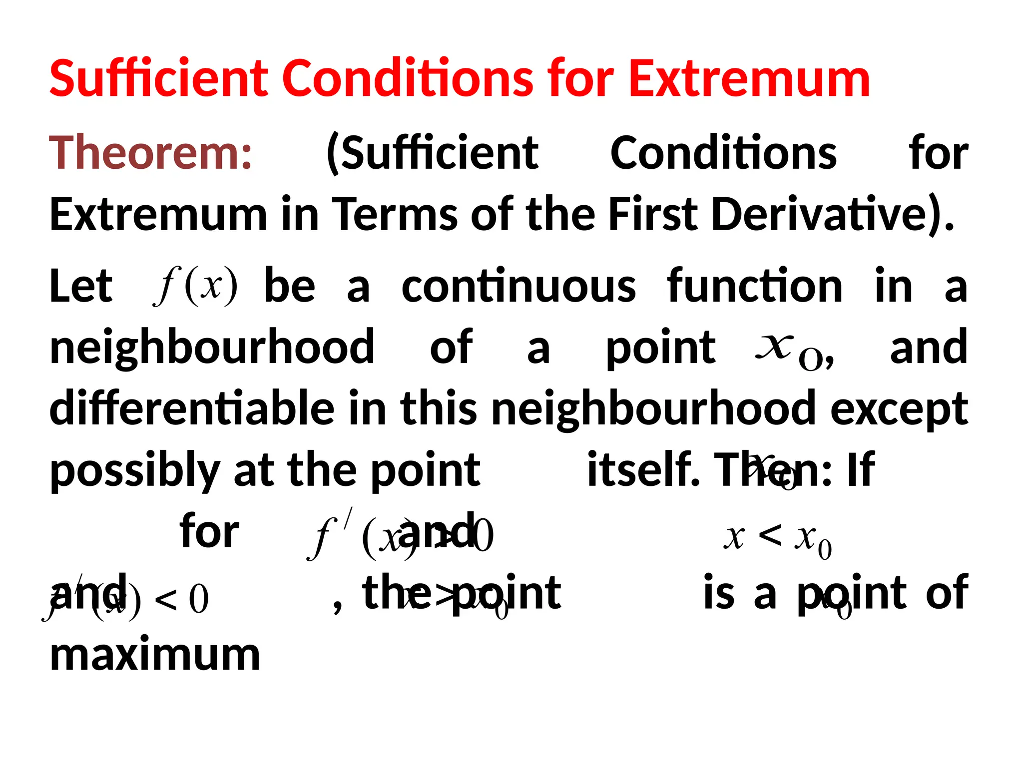 Sufficient Conditions for Extremum
Theorem: (Sufficient Conditions for
Extremum in Terms of the First Derivative).
Let be a continuous function in a
neighbourhood of a point , and
differentiable in this neighbourhood except
possibly at the point itself. Then: If
for and
and , the point is a point of
maximum
)
(x
f
0
x
0
x
0
x
0
)
(
/

x
f 0
x
x 
0
)
(
/

x
f 0
x
x 
 