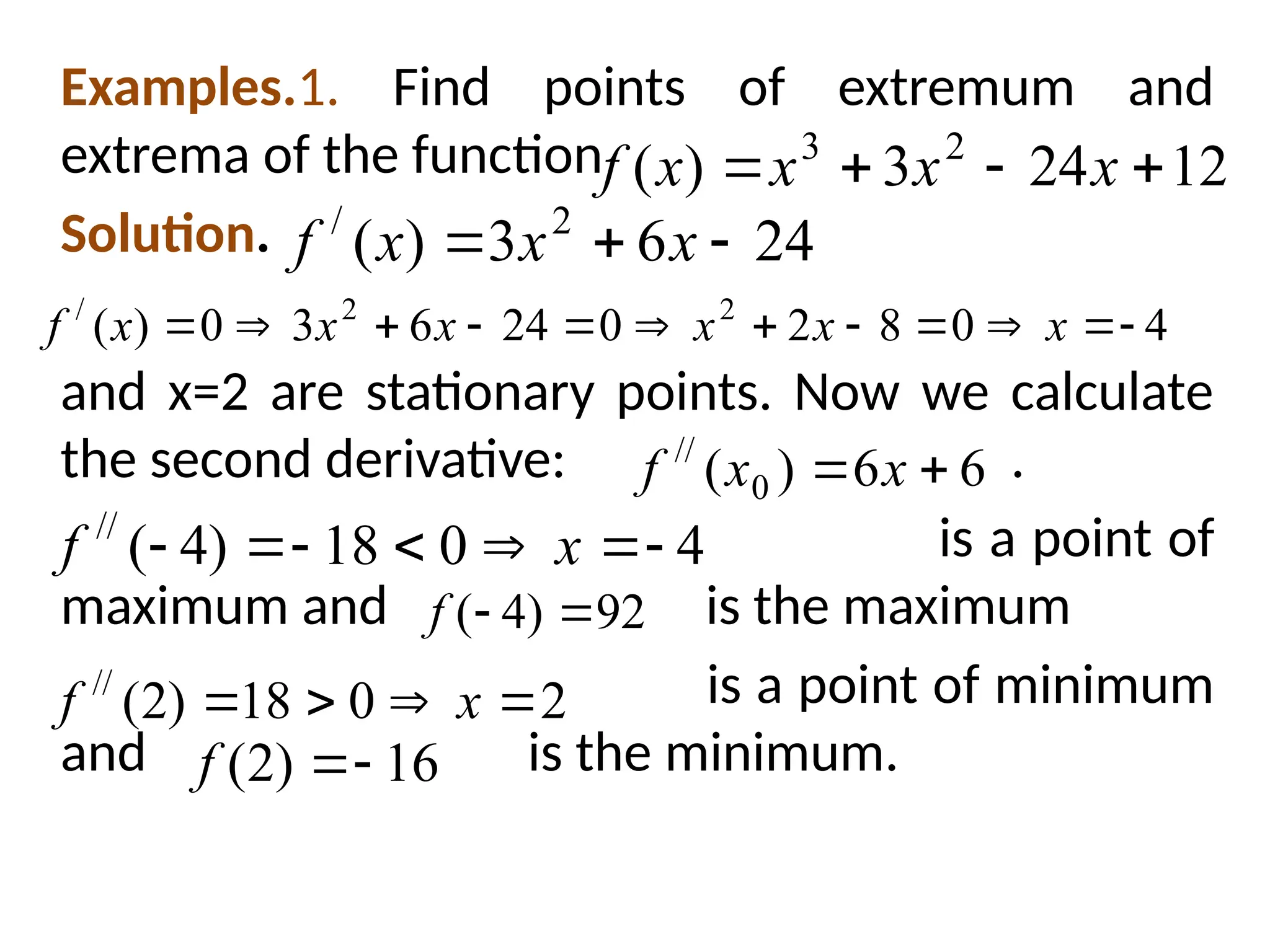 Examples.1. Find points of extremum and
extrema of the function
Solution.
and x=2 are stationary points. Now we calculate
the second derivative: .
is a point of
maximum and is the maximum
is a point of minimum
and is the minimum.
12
24
3
)
( 2
3



 x
x
x
x
f
24
6
3
)
( 2
/


 x
x
x
f
4
0
8
2
0
24
6
3
0
)
( 2
2
/











 x
x
x
x
x
x
f
6
6
)
( 0
//

 x
x
f
4
0
18
)
4
(
//






 x
f
92
)
4
( 

f
2
0
18
)
2
(
//



 x
f
16
)
2
( 

f
 