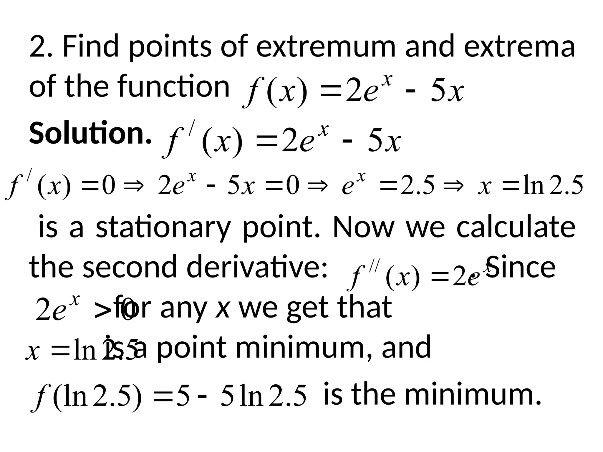 2. Find points of extremum and extrema
of the function
Solution.
is a stationary point. Now we calculate
the second derivative: . Since
for any x we get that
is a point minimum, and
is the minimum.
x
e
x
f x
5
2
)
( 

x
e
x
f x
5
2
)
(
/


5
.
2
ln
5
.
2
0
5
2
0
)
(
/







 x
e
x
e
x
f x
x
x
e
x
f 2
)
(
//

0
2 
x
e
5
.
2
ln

x
5
.
2
ln
5
5
)
5
.
2
(ln 

f
 