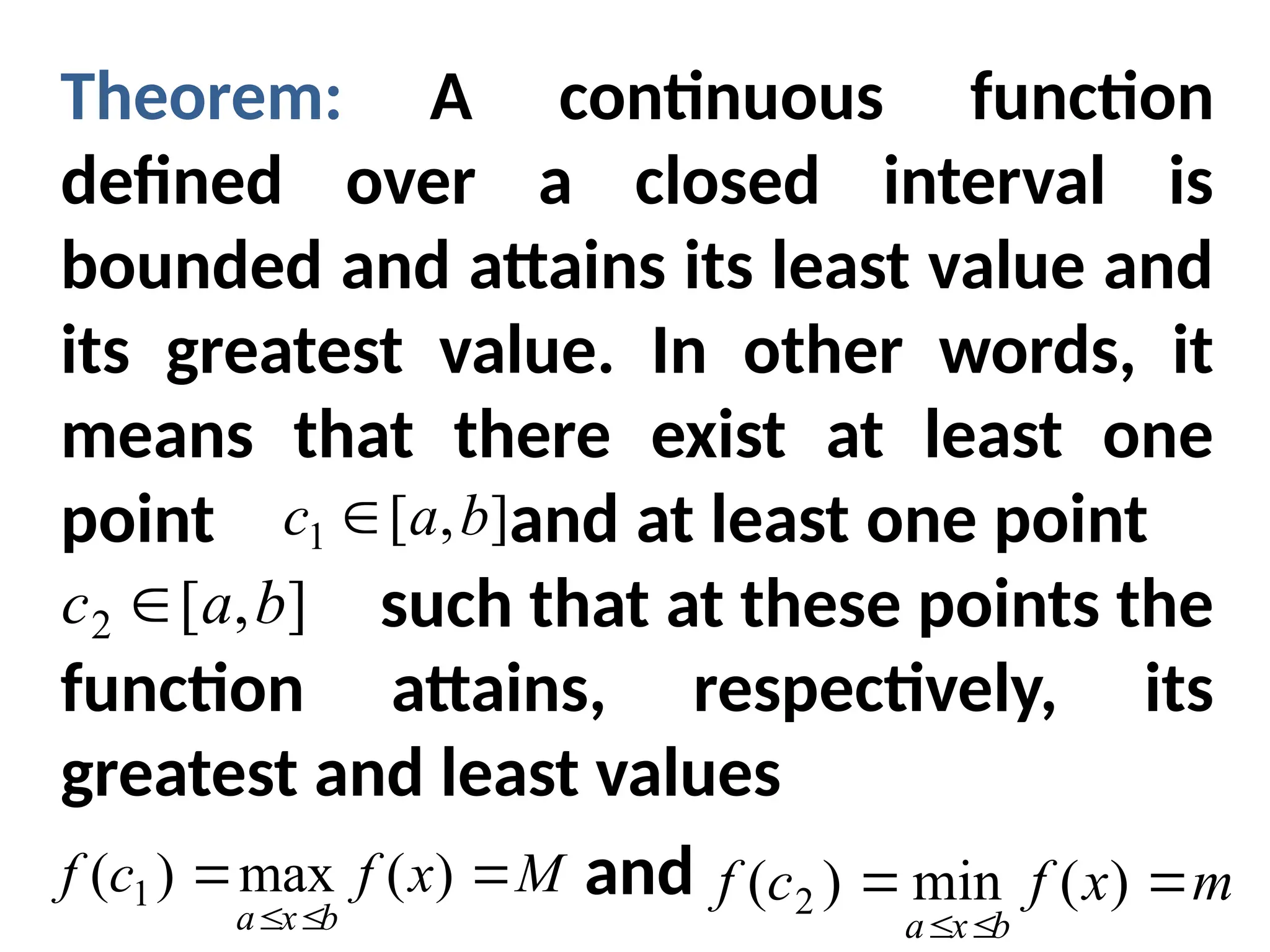 Theorem: A continuous function
defined over a closed interval is
bounded and attains its least value and
its greatest value. In other words, it
means that there exist at least one
point and at least one point
such that at these points the
function attains, respectively, its
greatest and least values
and
]
,
[
1 b
a
c 
]
,
[
2 b
a
c 
M
x
f
c
f
b
x
a




)
(
max
)
( 1 m
x
f
c
f
b
x
a




)
(
min
)
( 2
 