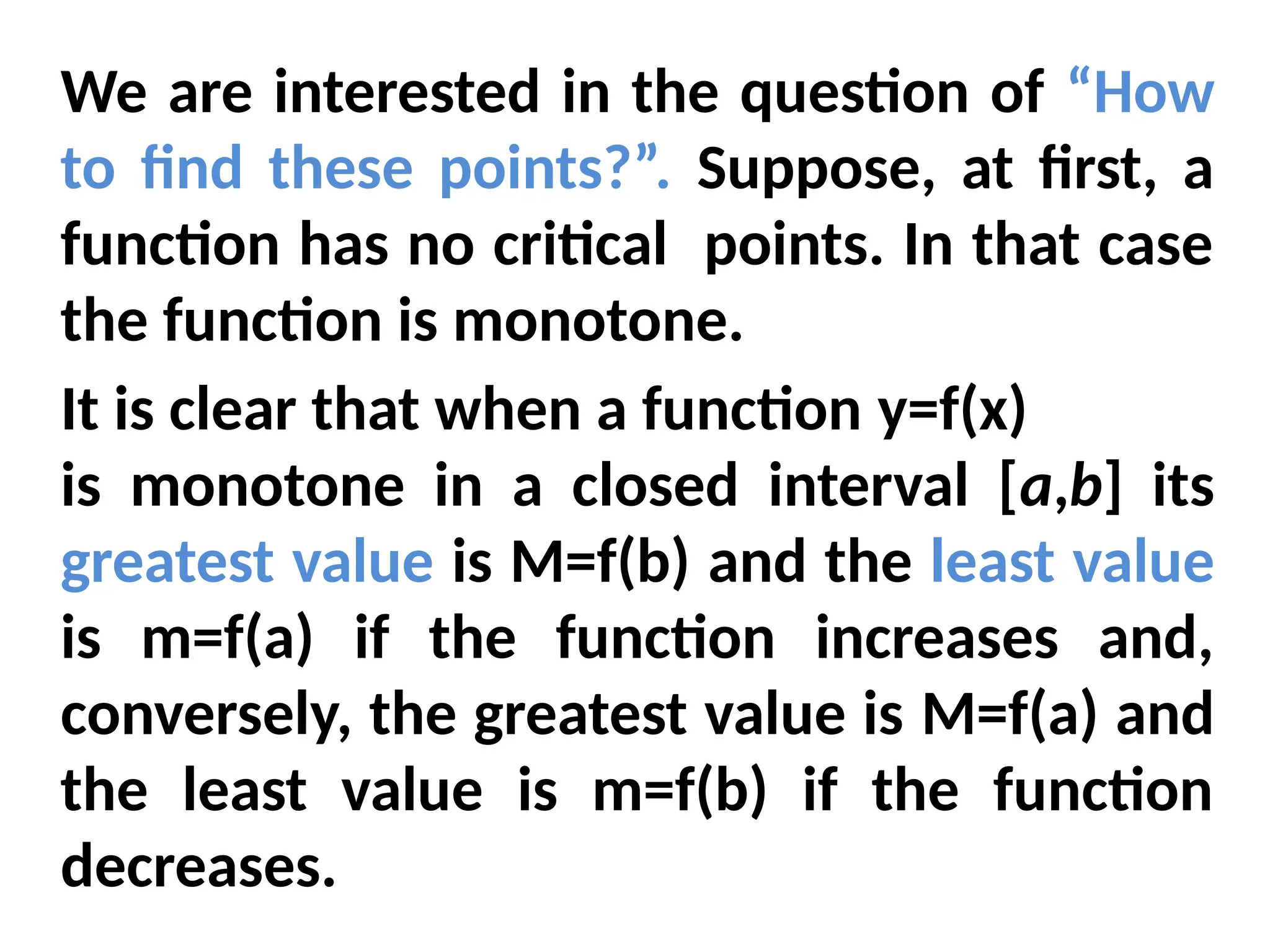 We are interested in the question of “How
to find these points?”. Suppose, at first, a
function has no critical points. In that case
the function is monotone.
It is clear that when a function y=f(x)
is monotone in a closed interval [a,b] its
greatest value is M=f(b) and the least value
is m=f(a) if the function increases and,
conversely, the greatest value is M=f(a) and
the least value is m=f(b) if the function
decreases.
 