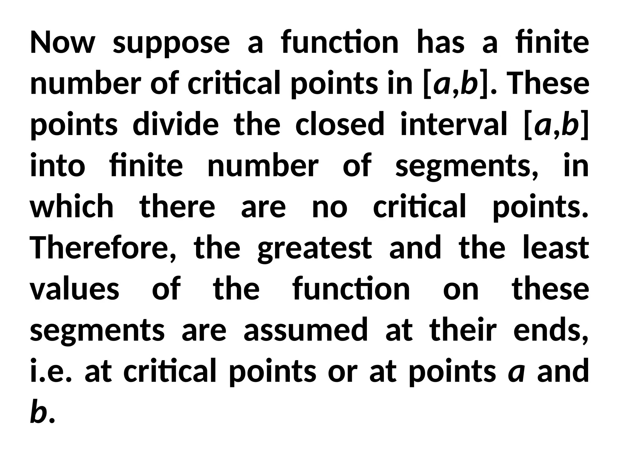 Now suppose a function has a finite
number of critical points in [a,b]. These
points divide the closed interval [a,b]
into finite number of segments, in
which there are no critical points.
Therefore, the greatest and the least
values of the function on these
segments are assumed at their ends,
i.e. at critical points or at points a and
b.
 