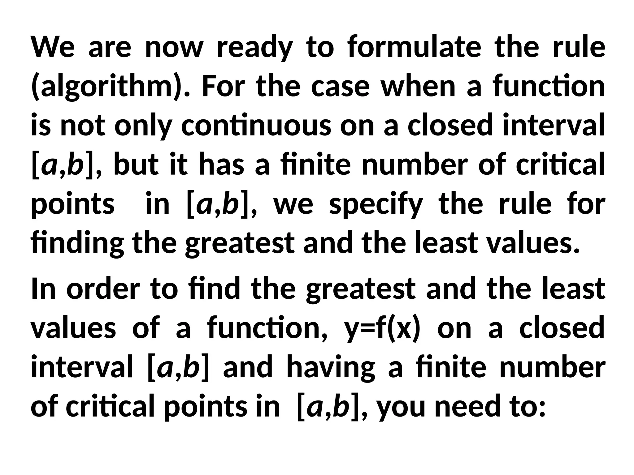 We are now ready to formulate the rule
(algorithm). For the case when a function
is not only continuous on a closed interval
[a,b], but it has a finite number of critical
points in [a,b], we specify the rule for
finding the greatest and the least values.
In order to find the greatest and the least
values of a function, y=f(x) on a closed
interval [a,b] and having a finite number
of critical points in [a,b], you need to:
 