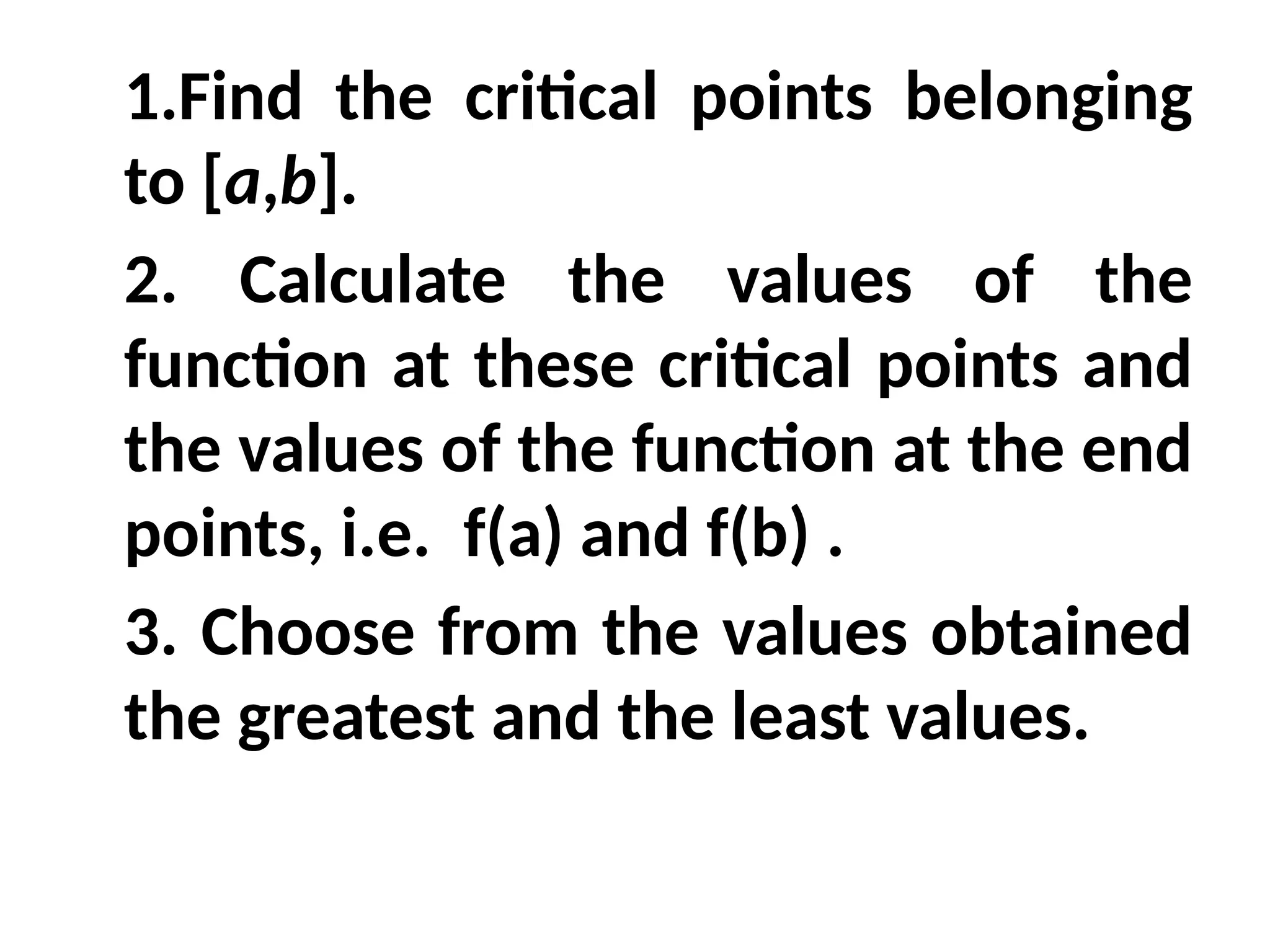 1.Find the critical points belonging
to [a,b].
2. Calculate the values of the
function at these critical points and
the values of the function at the end
points, i.e. f(a) and f(b) .
3. Choose from the values obtained
the greatest and the least values.
 