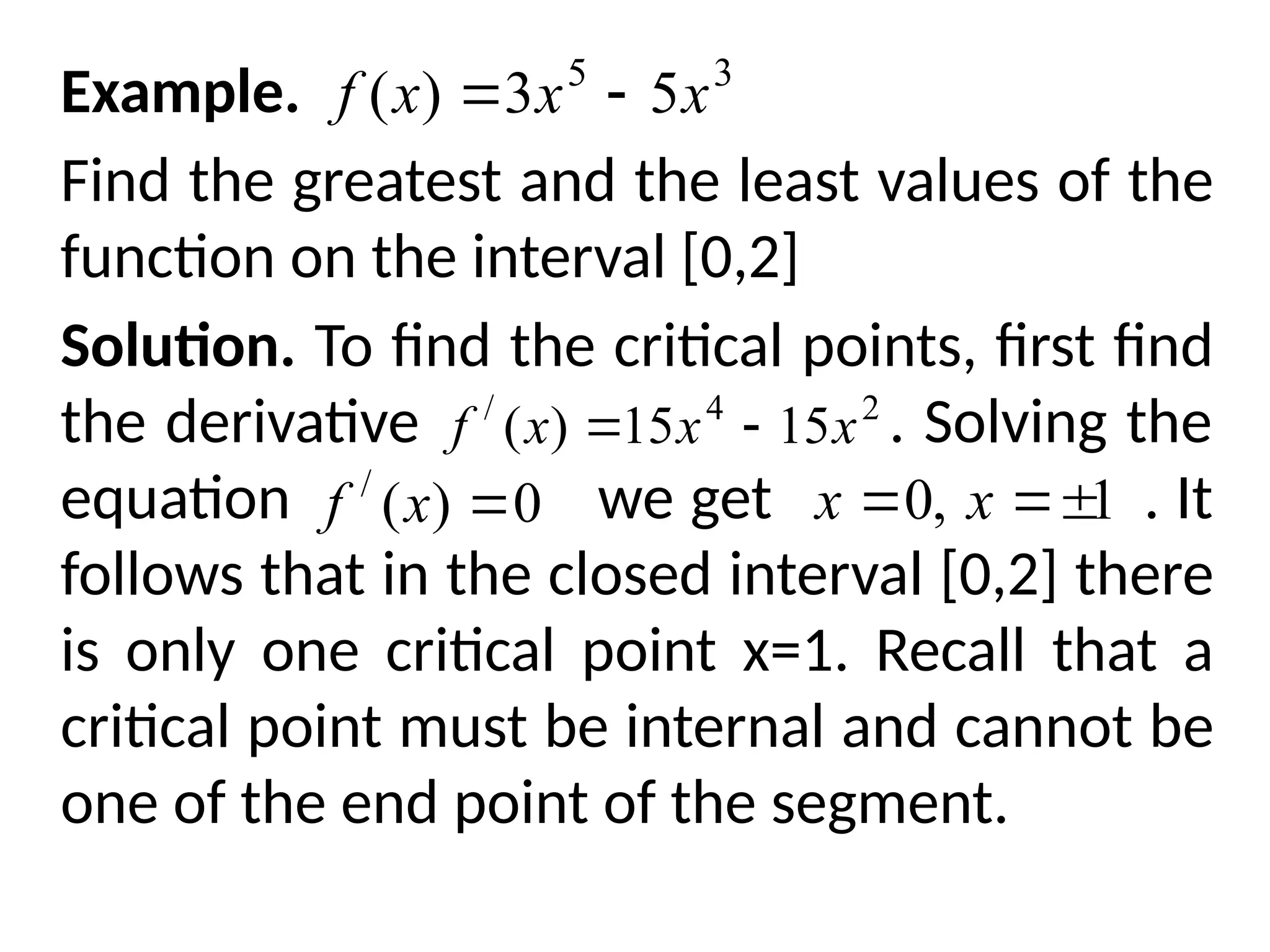 Example.
Find the greatest and the least values of the
function on the interval [0,2]
Solution. To find the critical points, first find
the derivative . Solving the
equation we get . It
follows that in the closed interval [0,2] there
is only one critical point x=1. Recall that a
critical point must be internal and cannot be
one of the end point of the segment.
3
5
5
3
)
( x
x
x
f 

2
4
/
15
15
)
( x
x
x
f 

0
)
(
/

x
f 1
,
0 

 x
x
 