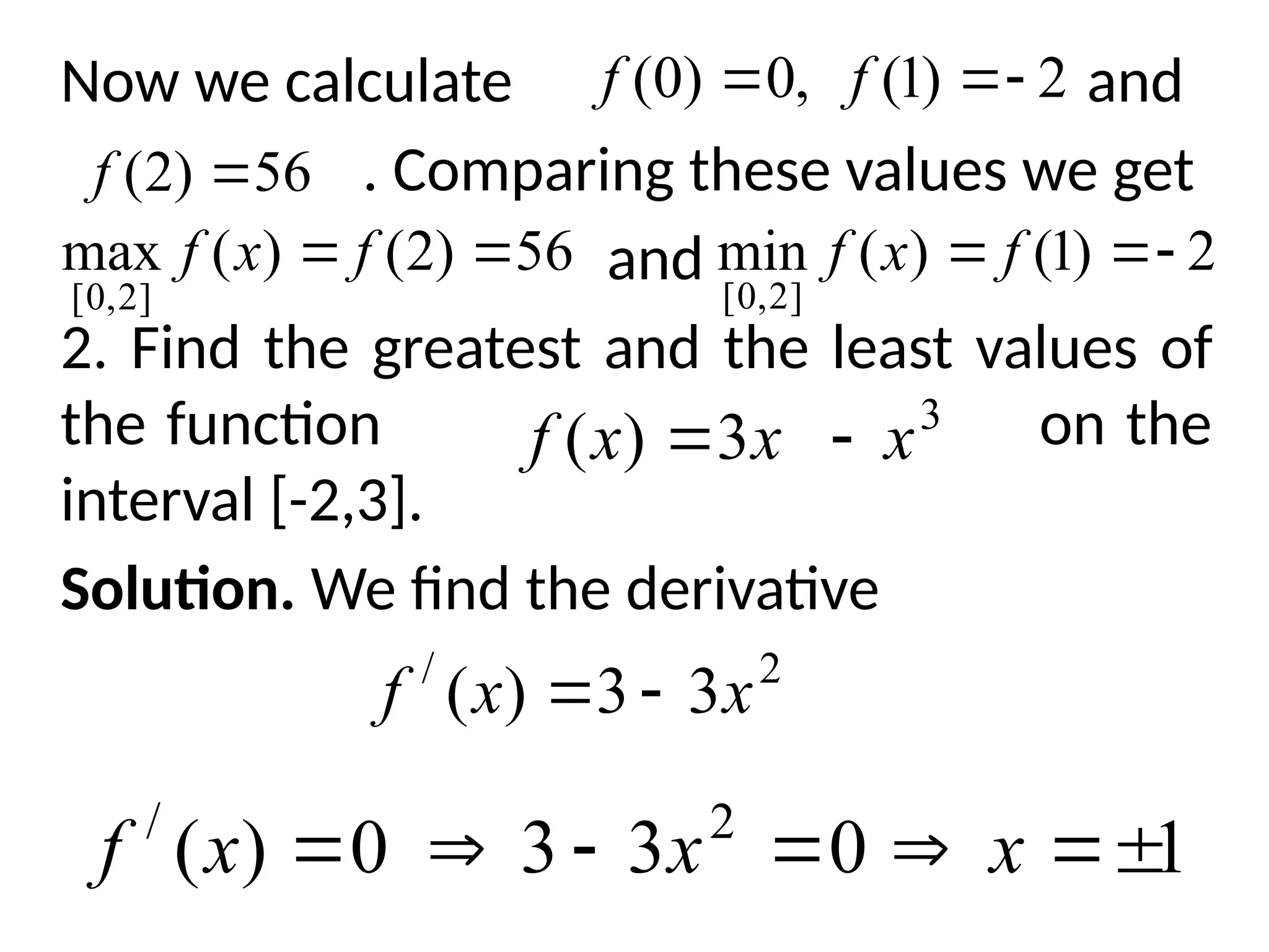 Now we calculate and
. Comparing these values we get
and
2. Find the greatest and the least values of
the function on the
interval [-2,3].
Solution. We find the derivative
2
)
1
(
,
0
)
0
( 

 f
f
56
)
2
( 
f
56
)
2
(
)
(
max
]
2
,
0
[

 f
x
f 2
)
1
(
)
(
min
]
2
,
0
[


 f
x
f
3
3
)
( x
x
x
f 

2
/
3
3
)
( x
x
f 

1
0
3
3
0
)
( 2
/






 x
x
x
f
 