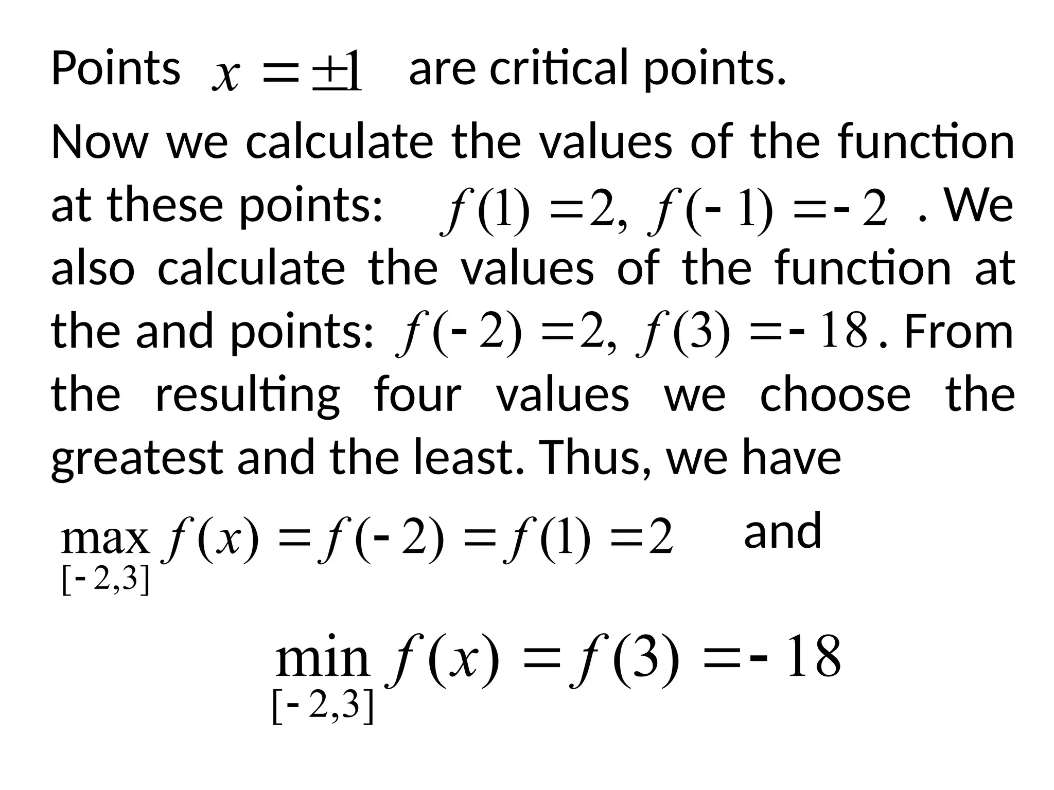 Points are critical points.
Now we calculate the values of the function
at these points: . We
also calculate the values of the function at
the and points: . From
the resulting four values we choose the
greatest and the least. Thus, we have
and
1


x
2
)
1
(
,
2
)
1
( 


 f
f
18
)
3
(
,
2
)
2
( 


 f
f
2
)
1
(
)
2
(
)
(
max
]
3
,
2
[





f
f
x
f
18
)
3
(
)
(
min
]
3
,
2
[




f
x
f
 