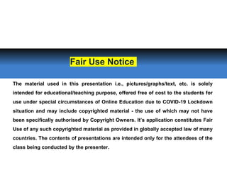 The material used in this presentation i.e., pictures/graphs/text, etc. is solely
intended for educational/teaching purpose, offered free of cost to the students for
use under special circumstances of Online Education due to COVID-19 Lockdown
situation and may include copyrighted material - the use of which may not have
been specifically authorised by Copyright Owners. It’s application constitutes Fair
Use of any such copyrighted material as provided in globally accepted law of many
countries. The contents of presentations are intended only for the attendees of the
class being conducted by the presenter.
Fair Use Notice
 