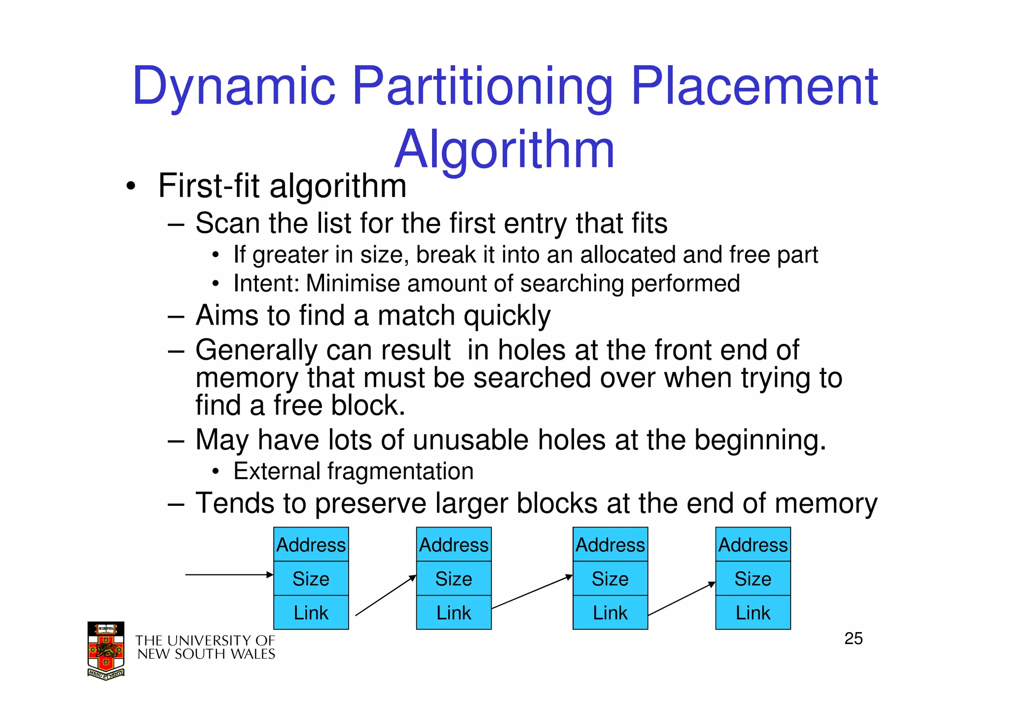 Dynamic Partitioning Placement
         Algorithm
• First-fit algorithm
   – Scan the list for the first entry that fits
      • If greater in size, break it into an allocated and free part
      • Intent: Minimise amount of searching performed
   – Aims to find a match quickly
   – Generally can result in holes at the front end of
     memory that must be searched over when trying to
     find a free block.
   – May have lots of unusable holes at the beginning.
      • External fragmentation
   – Tends to preserve larger blocks at the end of memory
            Address        Address         Address       Address
              Size          Size            Size           Size
              Link          Link            Link           Link
                                                                       25
 
