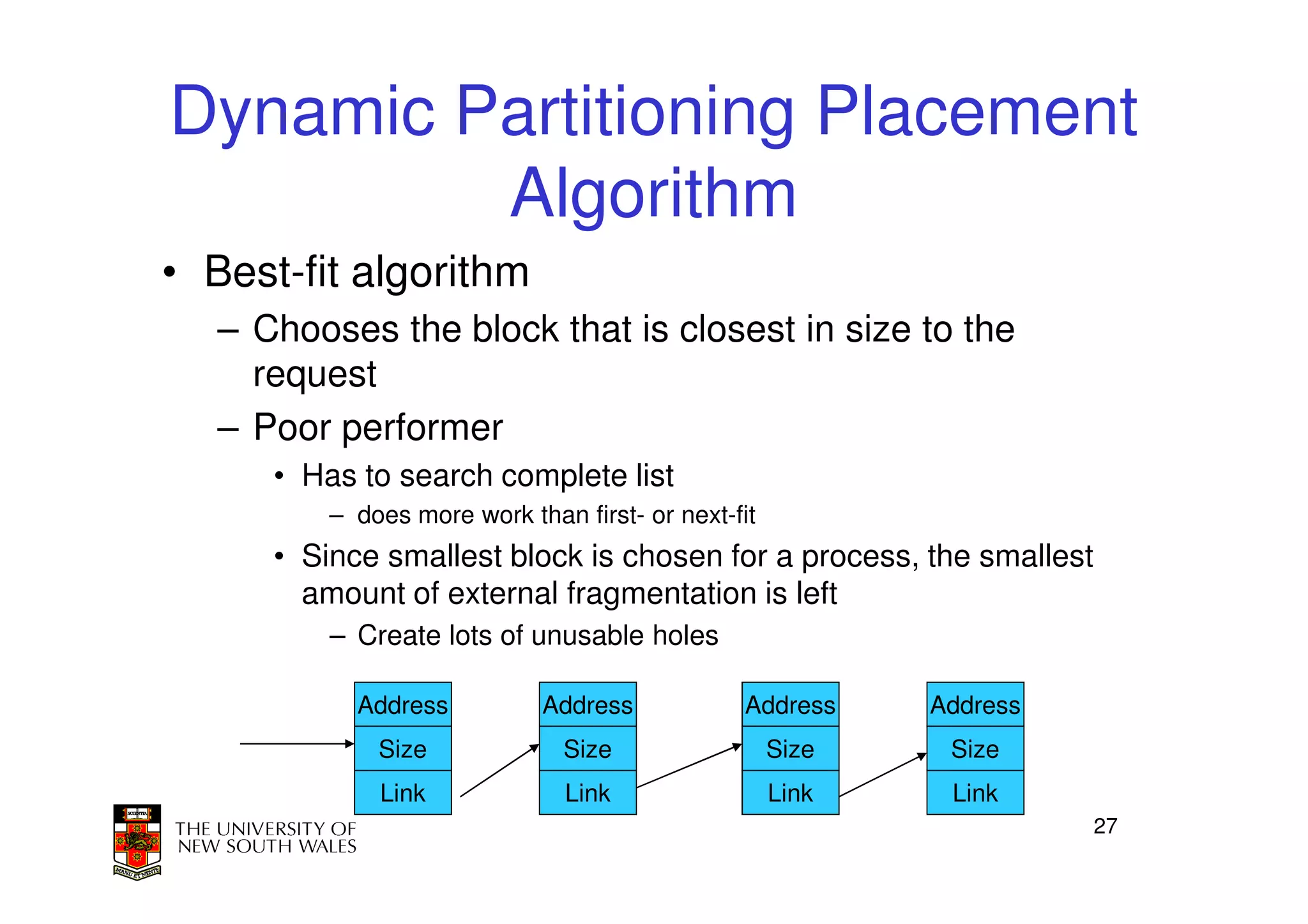 Dynamic Partitioning Placement
         Algorithm
• Best-fit algorithm
   – Chooses the block that is closest in size to the
     request
   – Poor performer
      • Has to search complete list
          – does more work than first- or next-fit
      • Since smallest block is chosen for a process, the smallest
        amount of external fragmentation is left
          – Create lots of unusable holes

            Address          Address            Address     Address
              Size             Size                  Size    Size
              Link              Link                 Link    Link
                                                                      27
 