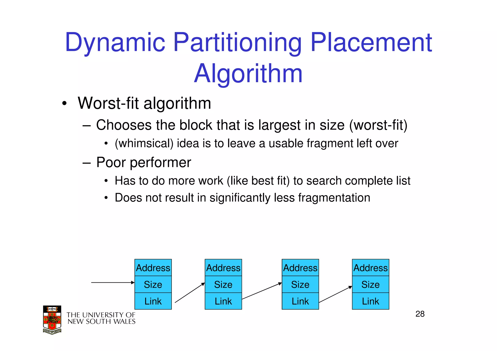 Dynamic Partitioning Placement
         Algorithm
• Worst-fit algorithm
  – Chooses the block that is largest in size (worst-fit)
     • (whimsical) idea is to leave a usable fragment left over
  – Poor performer
     • Has to do more work (like best fit) to search complete list
     • Does not result in significantly less fragmentation




           Address       Address        Address       Address
            Size          Size            Size          Size
             Link          Link           Link          Link
                                                                     28
 