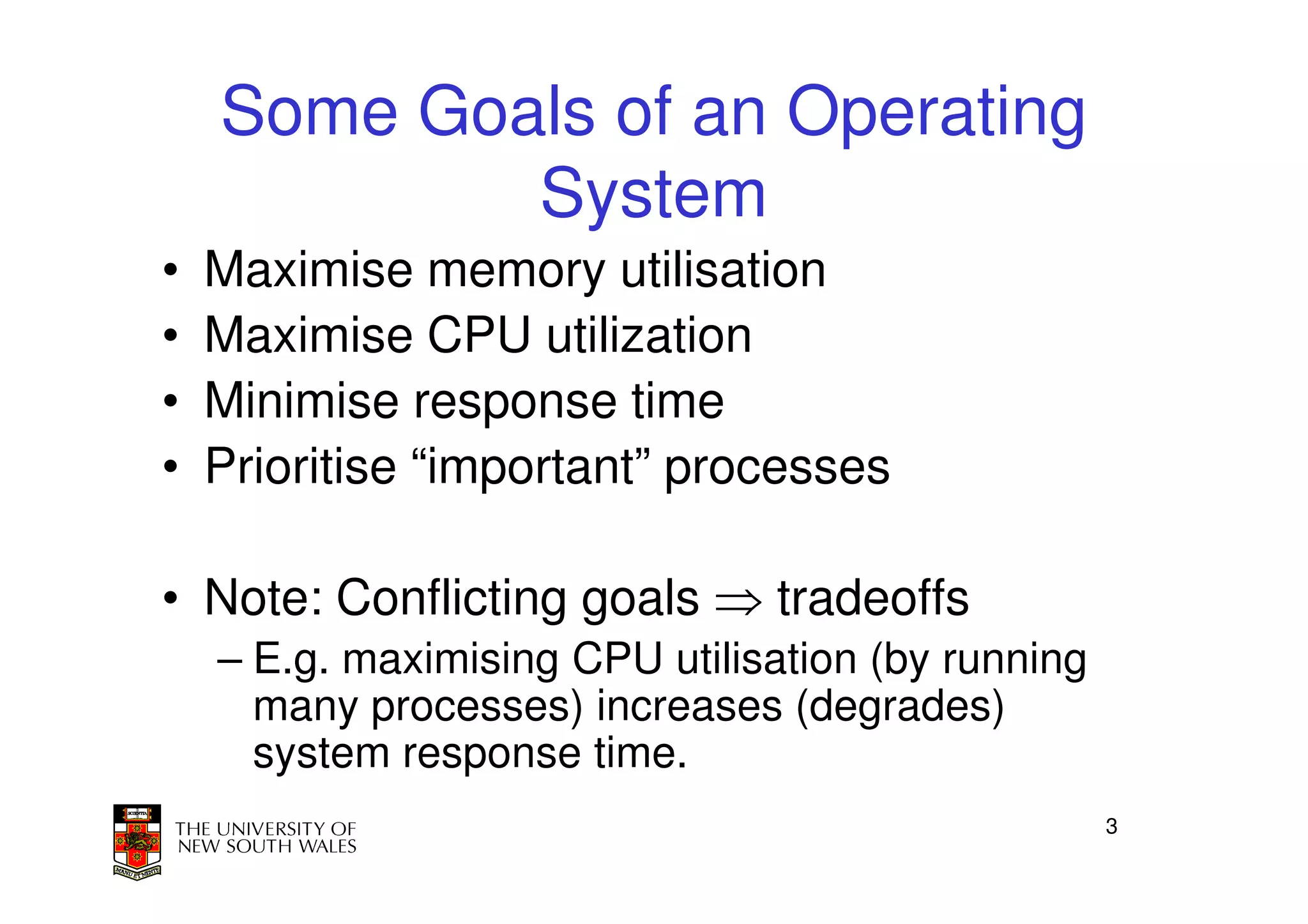 Some Goals of an Operating
            System
•   Maximise memory utilisation
•   Maximise CPU utilization
•   Minimise response time
•   Prioritise “important” processes

• Note: Conflicting goals ⇒ tradeoffs
    – E.g. maximising CPU utilisation (by running
      many processes) increases (degrades)
      system response time.
                                                    3
 