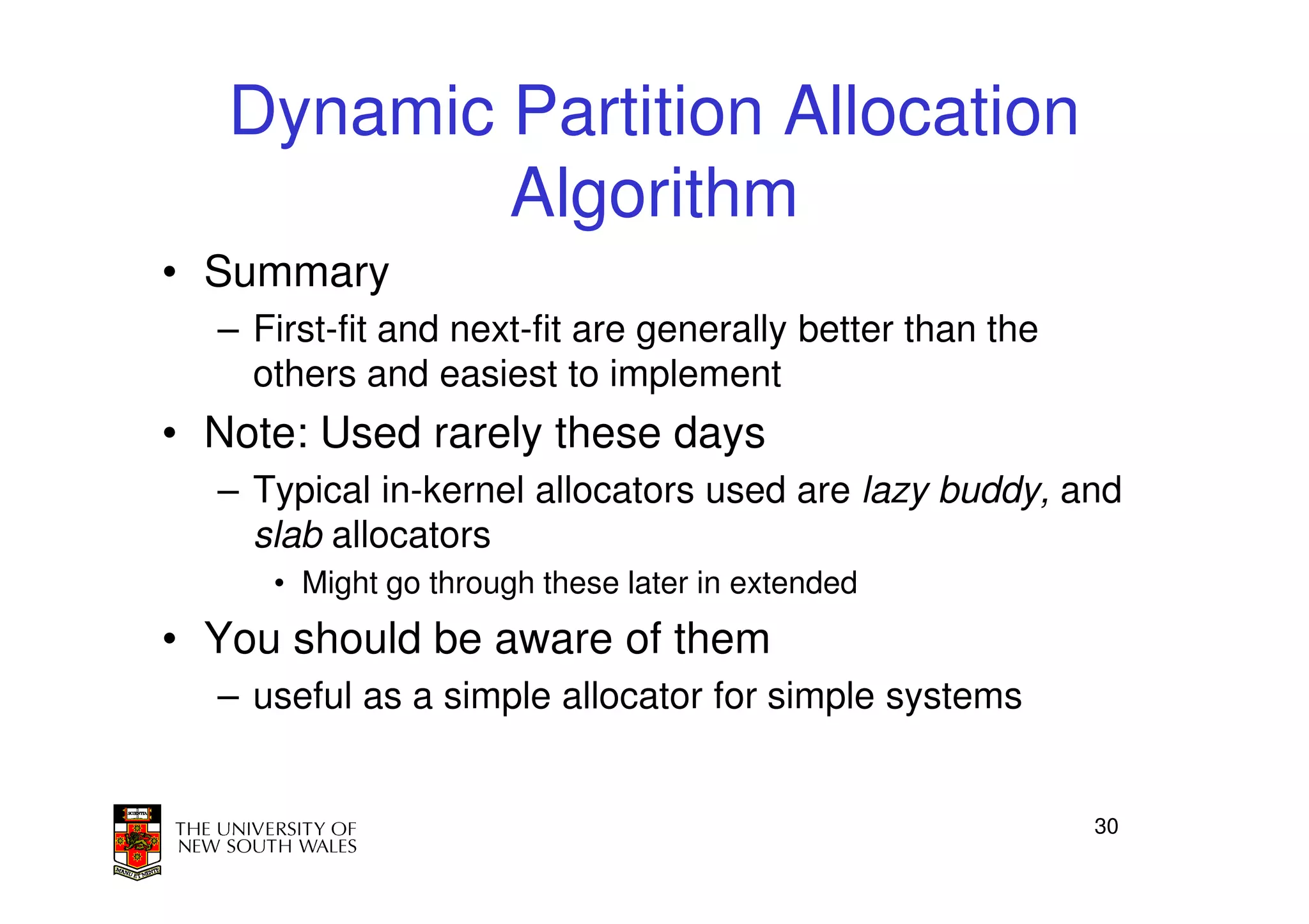 Dynamic Partition Allocation
           Algorithm
• Summary
  – First-fit and next-fit are generally better than the
    others and easiest to implement
• Note: Used rarely these days
  – Typical in-kernel allocators used are lazy buddy, and
    slab allocators
     • Might go through these later in extended
• You should be aware of them
  – useful as a simple allocator for simple systems


                                                           30
 