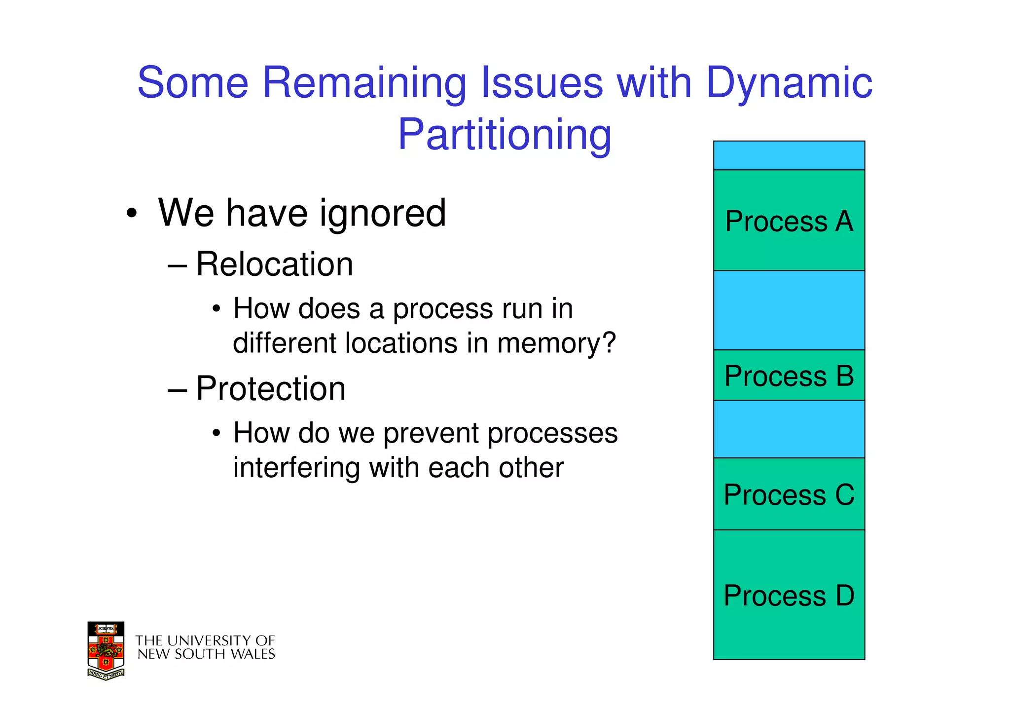 Some Remaining Issues with Dynamic
          Partitioning
• We have ignored                      Process A
  – Relocation
    • How does a process run in
      different locations in memory?
  – Protection                         Process B
    • How do we prevent processes
      interfering with each other
                                       Process C


                                       Process D
                                               32
 