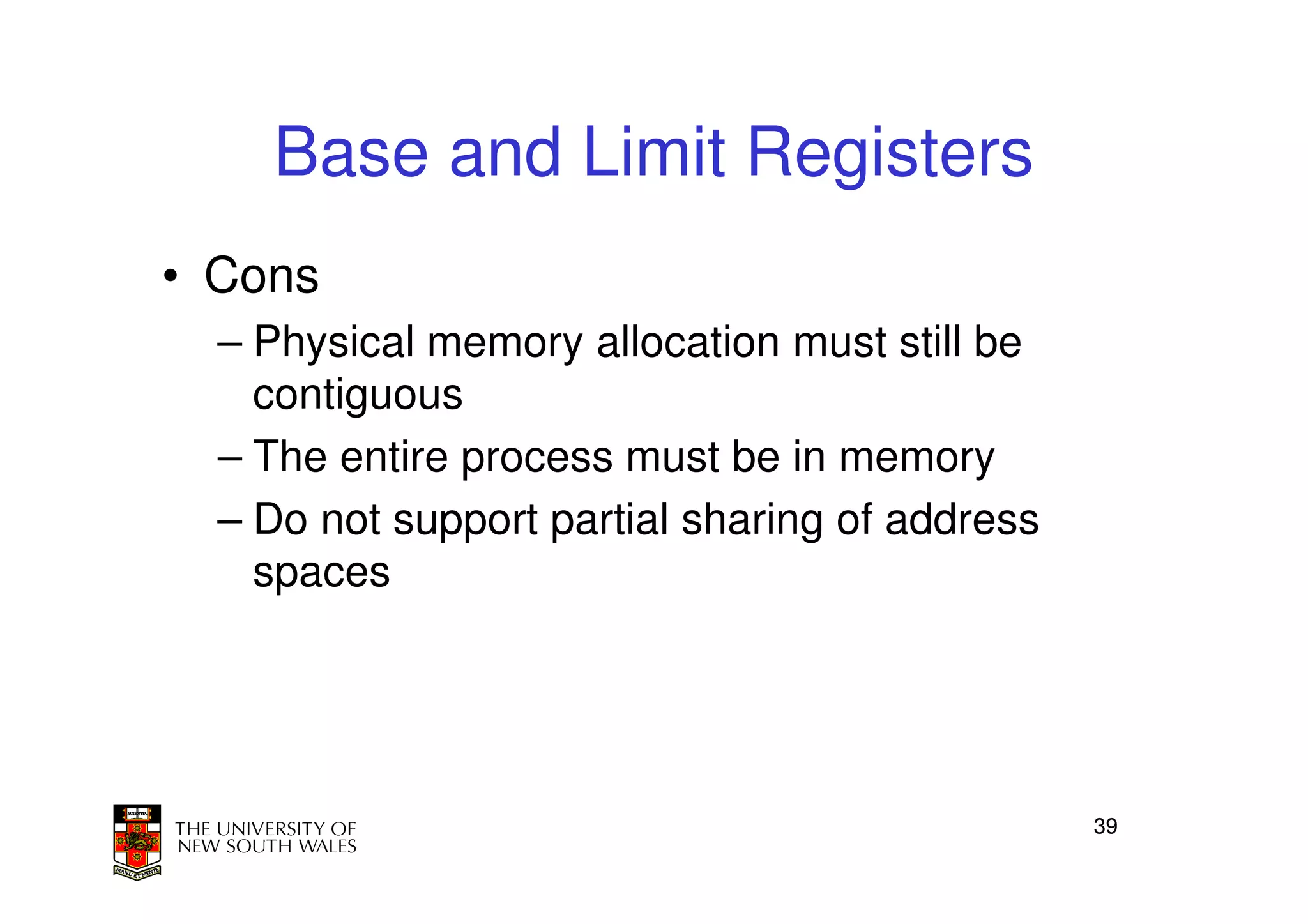 Base and Limit Registers
• Cons
  – Physical memory allocation must still be
    contiguous
  – The entire process must be in memory
  – Do not support partial sharing of address
    spaces




                                                39
 