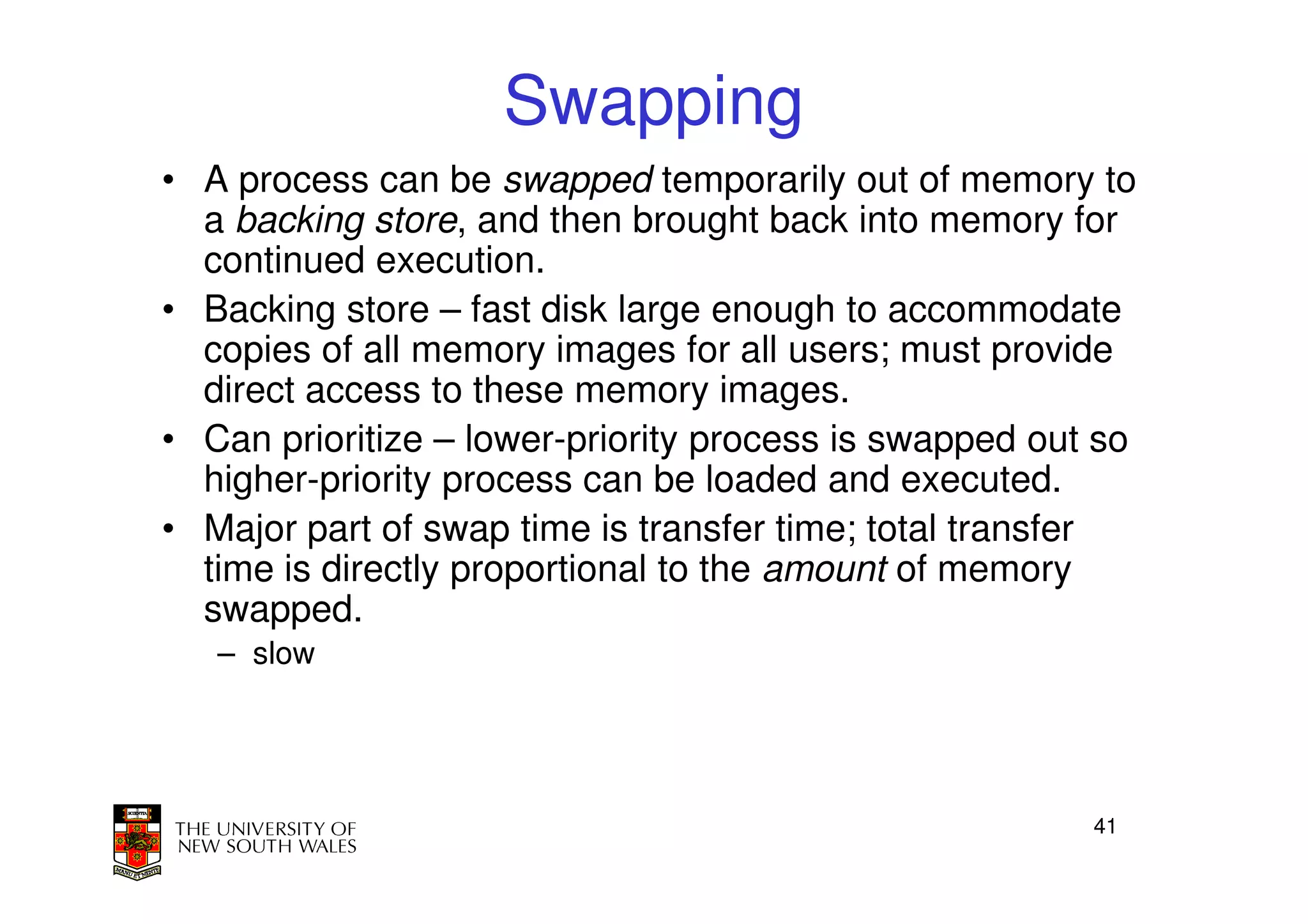 Swapping
• A process can be swapped temporarily out of memory to
  a backing store, and then brought back into memory for
  continued execution.
• Backing store – fast disk large enough to accommodate
  copies of all memory images for all users; must provide
  direct access to these memory images.
• Can prioritize – lower-priority process is swapped out so
  higher-priority process can be loaded and executed.
• Major part of swap time is transfer time; total transfer
  time is directly proportional to the amount of memory
  swapped.
   – slow




                                                        41
 