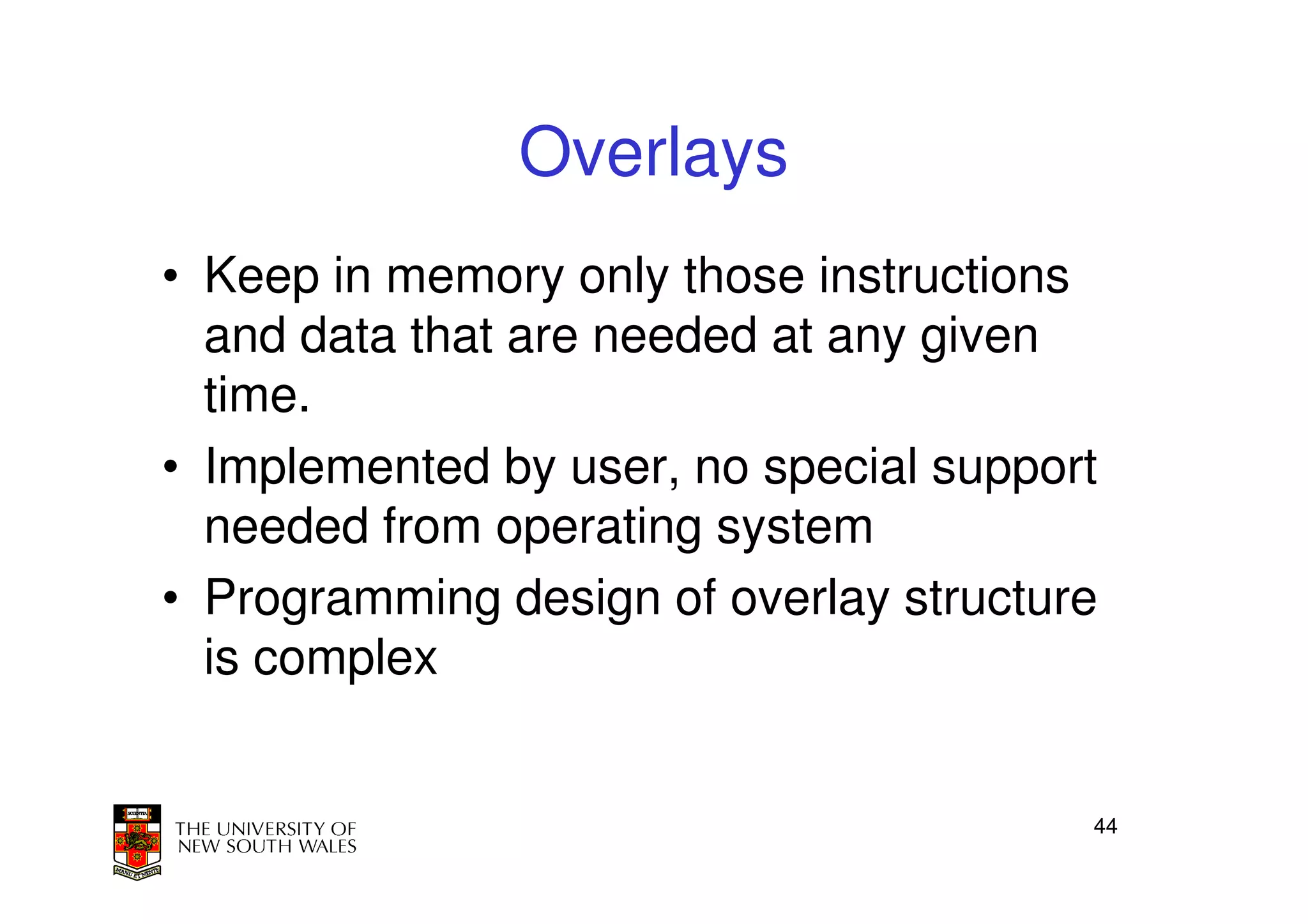 Overlays
• Keep in memory only those instructions
  and data that are needed at any given
  time.
• Implemented by user, no special support
  needed from operating system
• Programming design of overlay structure
  is complex


                                        44
 