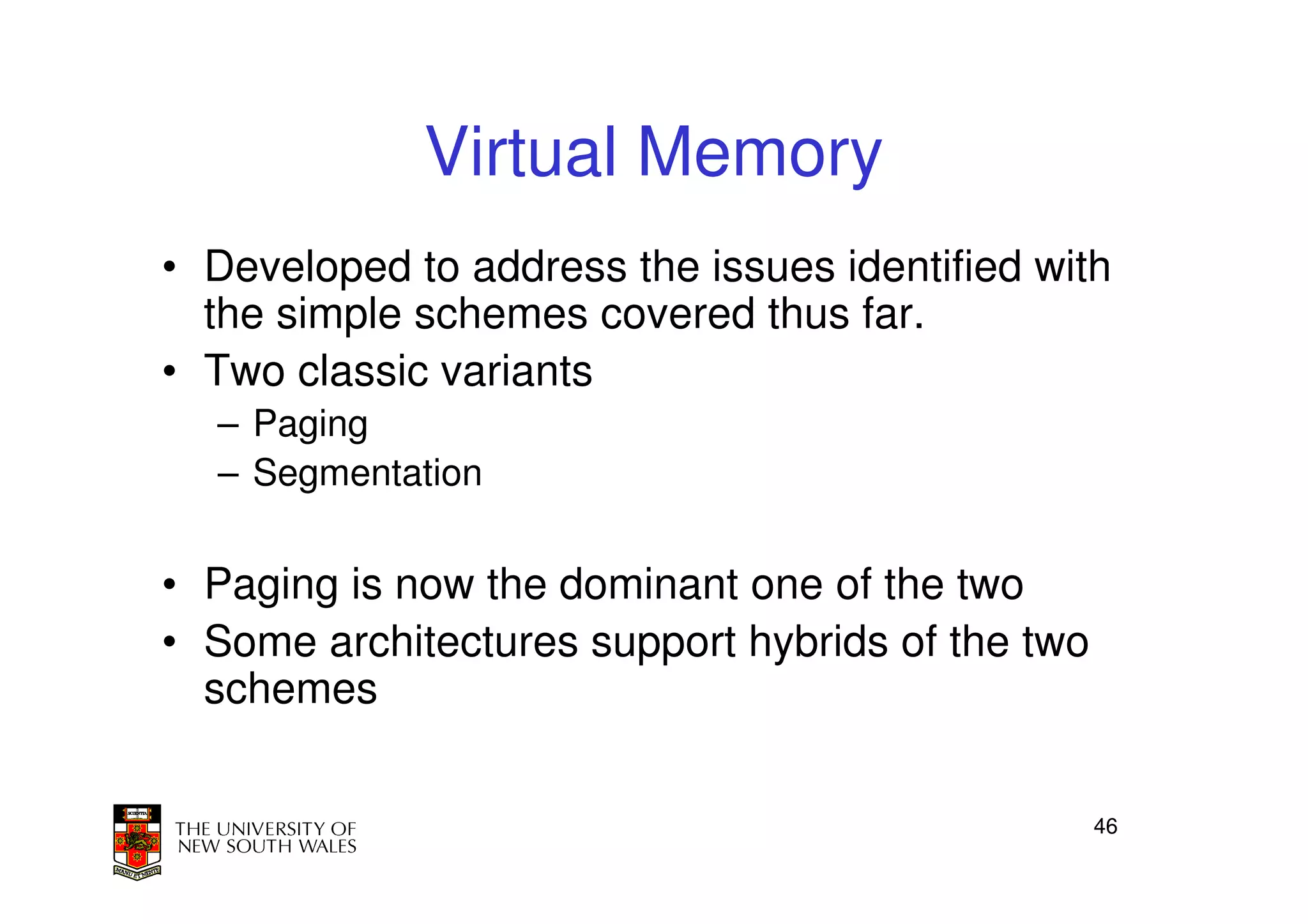 Virtual Memory
• Developed to address the issues identified with
  the simple schemes covered thus far.
• Two classic variants
  – Paging
  – Segmentation


• Paging is now the dominant one of the two
• Some architectures support hybrids of the two
  schemes


                                                  46
 