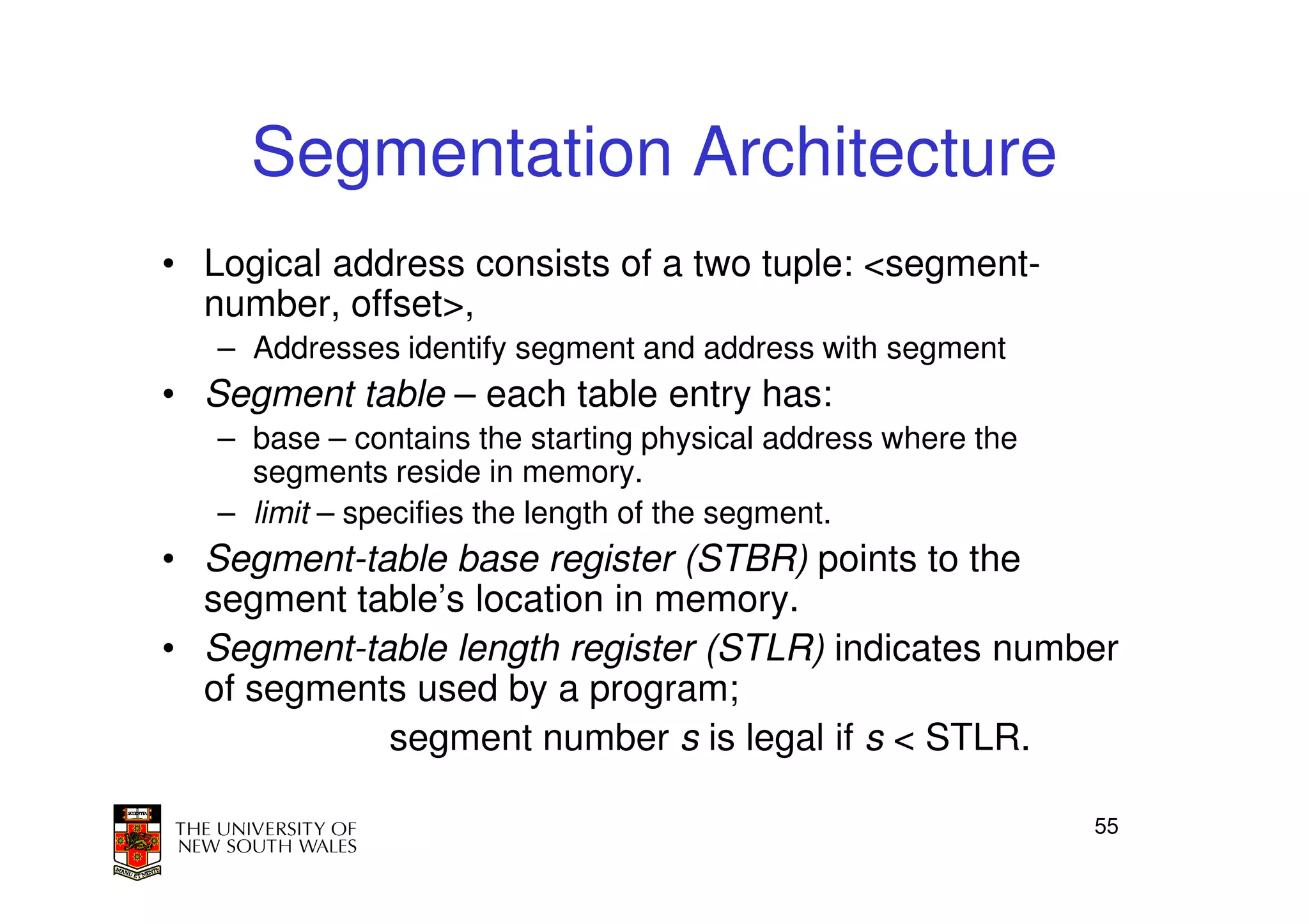 Segmentation Architecture
• Logical address consists of a two tuple: <segment-
  number, offset>,
   – Addresses identify segment and address with segment
• Segment table – each table entry has:
   – base – contains the starting physical address where the
     segments reside in memory.
   – limit – specifies the length of the segment.
• Segment-table base register (STBR) points to the
  segment table’s location in memory.
• Segment-table length register (STLR) indicates number
  of segments used by a program;
            segment number s is legal if s < STLR.

                                                               55
 