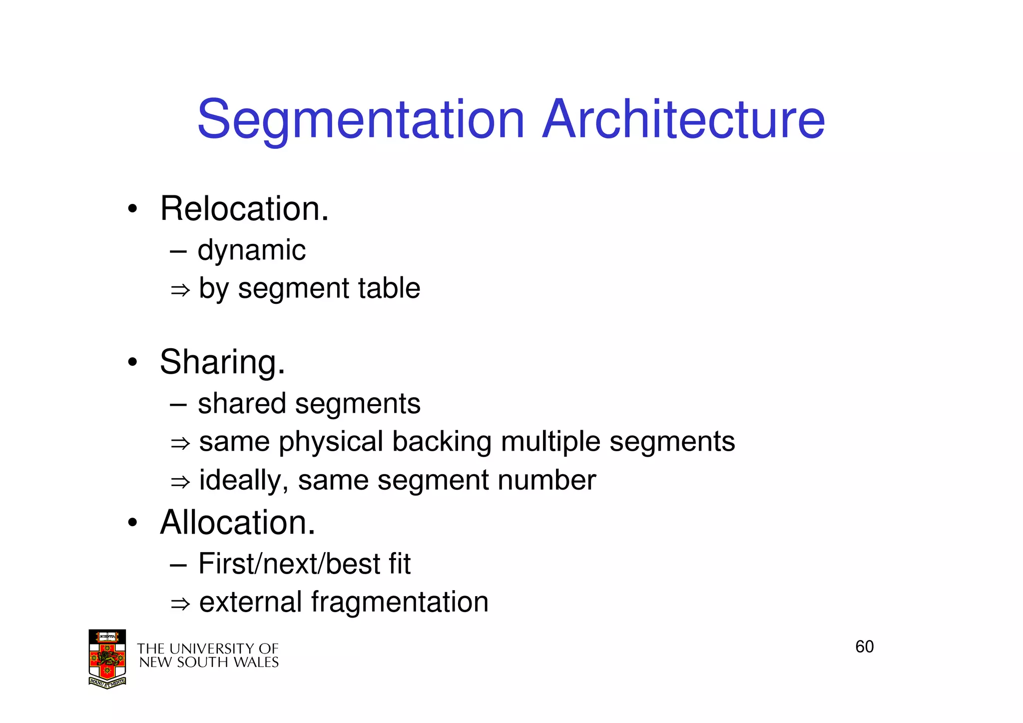Segmentation Architecture
• Relocation.
  – dynamic
  ⇒ by segment table

• Sharing.
  – shared segments
  ⇒ same physical backing multiple segments
  ⇒ ideally, same segment number
• Allocation.
  – First/next/best fit
  ⇒ external fragmentation
                                              60
 