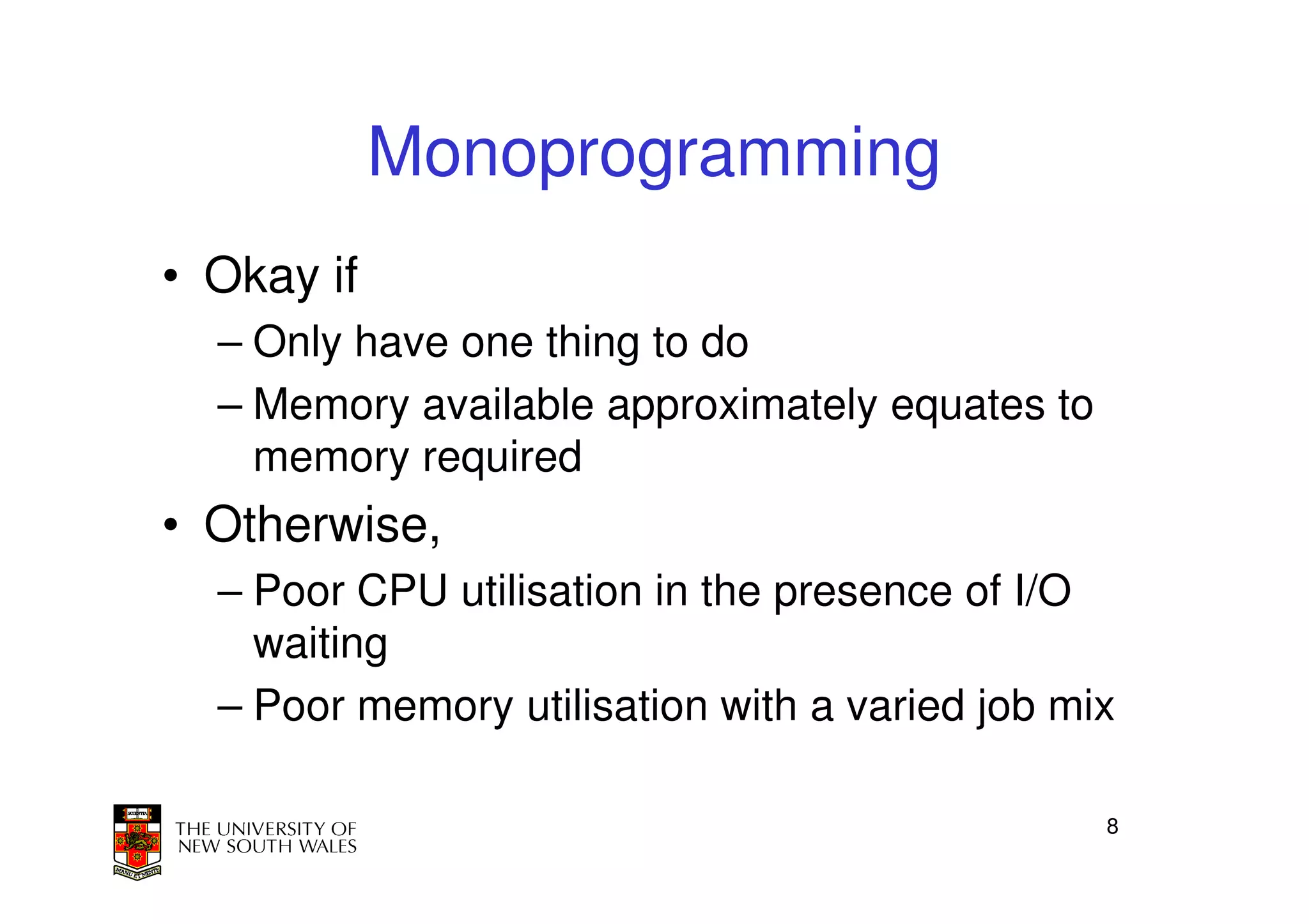 Monoprogramming
• Okay if
  – Only have one thing to do
  – Memory available approximately equates to
    memory required
• Otherwise,
  – Poor CPU utilisation in the presence of I/O
    waiting
  – Poor memory utilisation with a varied job mix

                                                8
 