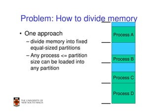 Problem: How to divide memory
• One approach                 Process A
  – divide memory into fixed
    equal-sized partitions
  – Any process <= partition
                               Process B
    size can be loaded into
    any partition
                               Process C


                               Process D
                                       11
 