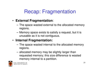 Recap: Fragmentation
• External Fragmentation:
  – The space wasted external to the allocated memory
    regions.
  – Memory space exists to satisfy a request, but it is
    unusable as it is not contiguous.
• Internal Fragmentation:
  – The space wasted internal to the allocated memory
    regions.
  – allocated memory may be slightly larger than
    requested memory; this size difference is wasted
    memory internal to a partition.
                                                      21
 