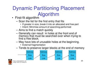 Dynamic Partitioning Placement
         Algorithm
• First-fit algorithm
   – Scan the list for the first entry that fits
      • If greater in size, break it into an allocated and free part
      • Intent: Minimise amount of searching performed
   – Aims to find a match quickly
   – Generally can result in holes at the front end of
     memory that must be searched over when trying to
     find a free block.
   – May have lots of unusable holes at the beginning.
      • External fragmentation
   – Tends to preserve larger blocks at the end of memory
            Address        Address         Address       Address
              Size          Size            Size           Size
              Link          Link            Link           Link
                                                                       25
 