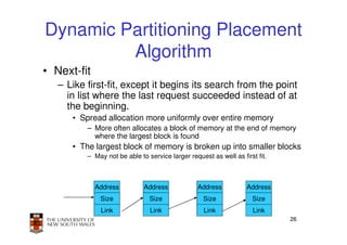 Dynamic Partitioning Placement
         Algorithm
• Next-fit
   – Like first-fit, except it begins its search from the point
     in list where the last request succeeded instead of at
     the beginning.
      • Spread allocation more uniformly over entire memory
          – More often allocates a block of memory at the end of memory
            where the largest block is found
      • The largest block of memory is broken up into smaller blocks
          – May not be able to service larger request as well as first fit.



             Address          Address             Address          Address
              Size              Size                Size             Size
              Link              Link                Link              Link
                                                                              26
 