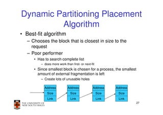 Dynamic Partitioning Placement
         Algorithm
• Best-fit algorithm
   – Chooses the block that is closest in size to the
     request
   – Poor performer
      • Has to search complete list
          – does more work than first- or next-fit
      • Since smallest block is chosen for a process, the smallest
        amount of external fragmentation is left
          – Create lots of unusable holes

            Address          Address            Address     Address
              Size             Size                  Size    Size
              Link              Link                 Link    Link
                                                                      27
 
