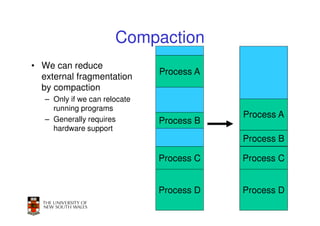 Compaction
• We can reduce
                               Process A
  external fragmentation
  by compaction
   – Only if we can relocate
     running programs
   – Generally requires
                                           Process A
                               Process B
     hardware support
                                           Process B

                               Process C   Process C


                               Process D   Process D
                                                31
 